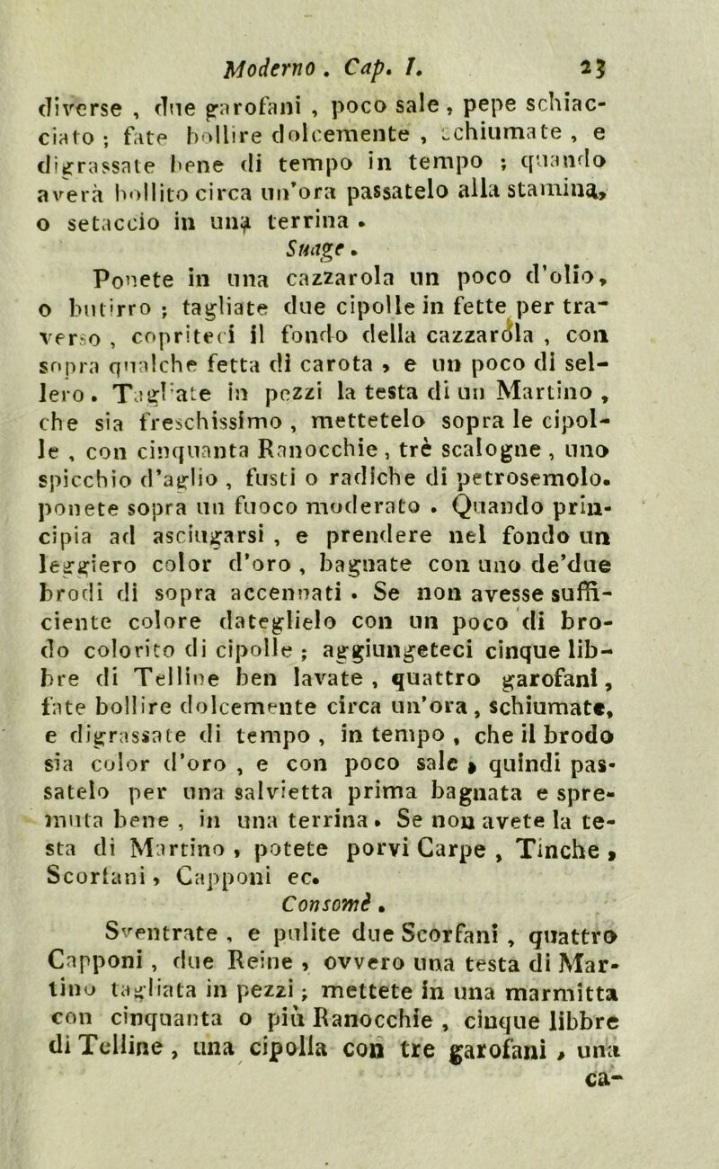 diverse , cine garofani , poco sale, pepe schiac- cialo ; fate bollire dolcemente , Lchiumate , e digrassate bene di tempo in tempo ; quando averà bollito circa un’ora passatelo alla stamina, o setaccio in un^ terrina . Stinge. Ponete in una cazzarola un poco d’olio, o butirro; tagliate due cipolle in fette per tra- verso , copriteci il fondo della cazzarola , con sopra qualche fetta di carota > e un poco di sel- lerò . TagPate in pezzi la testa di un Martino , che sia freschissimo, mettetelo sopra le cipol- le , con cinquanta Ranocchie, tré scalogne , uno spicchio d’aglio , fusti o radiche di petrosemolo. ponete sopra un fuoco moderato . Quando prin- cipia ad asciugarsi , e prendere nel fondo un leggiero color d’oro , bagnate con uno de’due brodi di sopra accennati. Se non avesse suffi- ciente colore dateglielo con un poco di bro- do colorito di cipolle ; aggiungeteci cinque lib- bre di Telline ben lavate, quattro garofani, fate bollire dolcemente circa un’ora, schiumate, e digrassate di tempo, in tempo , che il brodo sia color d’oro , e con poco sale » quindi pas- satelo per una salvietta prima bagnata e spre- muta bene , in una terrina* Se non avete la te- sta di Martino , potete porvi Carpe , Tinche » Scorfani > Capponi ec. Consomè • Scentrate , e pulite due Scorfani , quattro Capponi , due Reine , ovvero una testa di Mar- tino tagliata in pezzi ; mettete in una marmitta con cinquanta o piu Ranocchie , cinque libbre di Telline, una cipolla eoo tre garofani # una