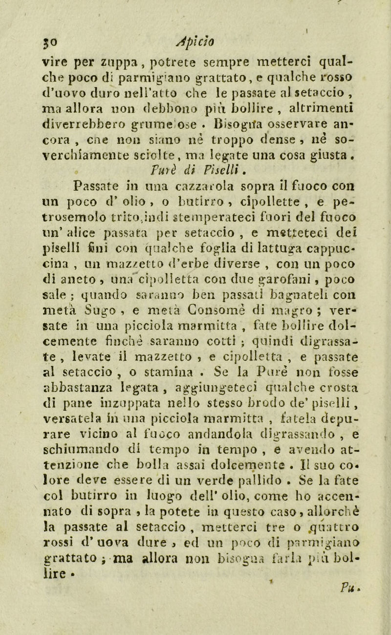 jo sJpìcìo vire per zuppa, potrete sempre metterci qual- che poco di parmigiano grattato, e qualche rosso d’uovo duro nell’atto che le passate al setaccio , ma allora non debbono più bollire , altrimenti diverrebbero grume ose . Bisogna osservare an- cora , cne non siano nè troppo dense , né so- verchiamente sciolte, ma legate una cosa giusta . Purè di Piselli. Passate in una cazzat ola sopra il fuoco con un poco d* olio , o butirro , cipollette , e pe- trosemolo trito,indi stemperateci fuori del fuoco un’ alice passata per setaccio , e metteteci dei piselli fini con qualche foglia di lattuga cappuc- cina , un mazzetto d’erbe diverse , con un poco di aneto * una cipolletta con due garofani, poco sale ; quando sarà imo ben passati bagnateli con metà Sugo , e metà Consomè di magro ; ver- sate in una piccioìa marmitta , fate bollire dol- cemente finché saranno cotti ; quindi digrassa- te , legate il mazzetto , e cipolletta , e passate al setaccio , o stamina . Se la Pure non fosse abbastanza legata , aggiungeteci qualche crosta di pane inzuppata nello stesso brodo de’ piselli, versatela in una piccioìa marmitta , fatela depu- rare vicino al fuoco andandola digrassando , e schiumando di tempo in tempo , e avendo at- tenzione che bolla assai dolcemente . Il suo co» lore deve essere di un verde pallido . Se la fate col butirro in luogo dell’ olio, come ho accen- nato di sopra j la potete in questo caso5 allorché la passate al setaccio , metterci tre o .quattro rossi d* uova dure , ed un poco di parmigiano grattato i ma allora non bisogna farla più bol- lire • Pu. 1