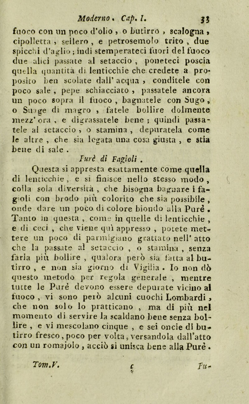 fuoco con un poco d’olio > o butirro , scalogna > cipolletta , sellerò , e petrosemolo trito , due spicchi d’aglio ; indi stemperateci fuori del fuoco due alici passate al setaccio , poneteci poscia quella quantità di lenticchie che credete a pro- posito ben scolate dall* acqua > conditele con poco sale , pepe schiacciato 3 passatele ancora un poco sopra il fuoco , bagnatele con Sugo , o Strige di magro 5 fatele bollire dolmente mezz* ora , e digrassatele bene ; quindi passa- tele al setaccio 3 o stamina , depuratela come le altre , che sia legata una cosa giusta , e stia bene di sale . Tur è di Fagioli . Questa si appresta esattamente come quella di lenticchie, e si finisce nello stesso modo, colla sola diversità , che bisogna bagnare i fa- g oli con brodo più colorito che sia possibile , onde dare un poco di colore biondo alla Pure • Tanto in questa , come in quelle di lenticchie , e di ceci , che viene qui appresso , potete met- tere un poco di parmigiano grattato nell’ atto che la passate al setaccio , o stamina , senza faria più bollire , qualora però sia fatta al bu- tirro , e non sia giorno di Vigilia . Io non dò questo metodo per regola generale , mentre tutte le Purè devono essere depurate vicino al fuoco , vi sono però alcuni cuochi Lombardi * che non solo lo praticano , ma di più nel momento di servire la scaldano bene senza bol- lire , e vi mescolano cinque , e sei oncie di bu- tirro fresco, poco per volta, versandola dall’atto con un romajoio , acciò si unisca bene alla Purè . Tom.y. c