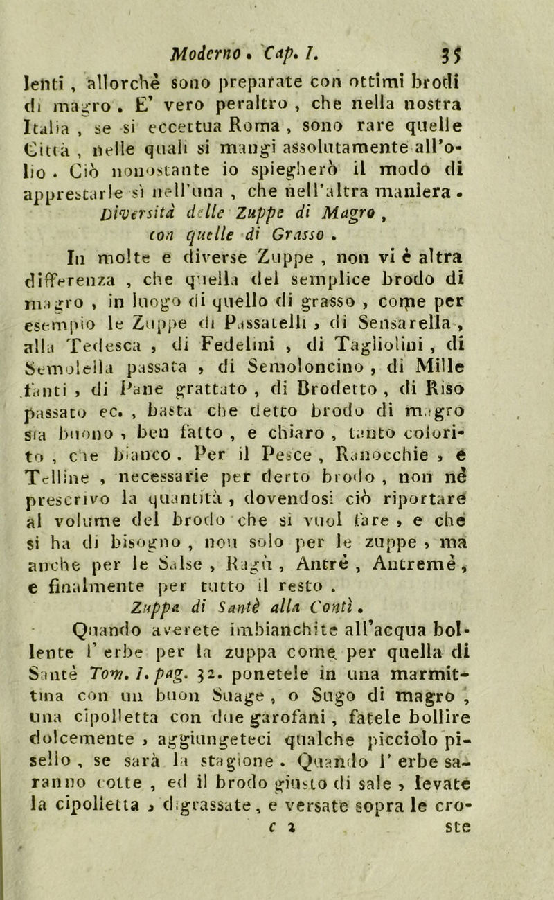 lenti , allorché sono preparate con ottimi brodi di rna^ro. E’ vero peraltro, che nella nostra Italia , se si eccettua Roma , sono rare quelle Città , nelle quali si mangi assolutamente all’o- lio . Ciò nonostante io spiegherò il modo di apprestarle si neH’una , che nell’altra maniera. Diversità delle Zuppe di Magro , con quelle di Grasso . In molte e diverse Zuppe , non vi è altra differenza , che quella del semplice brodo di magro , in luogo cii quello di grasso , colpe per esempio le Zuppe di Passatelli * di Sensarelìa , alla Tedesca , di Fedelini , di Tagliolini , di Semolella passala , di Semoloncino , di Mille fanti > di Pane grattato , di Brodetto , di Riso passato ec. , basta che detto brodo di negro sia buono , ben fatto , e chiaro , tanto colori- to , che bianco . Per il Pesce , Ranocchie > e Telline , necessarie per detto brodo , non né prescrivo la quantità , dovendosi ciò riportare al volume del brodo che si vuol fare > e che si ha di bisogno , novi solo per le zuppe » ma anche per le S.tlse , Ragù, Antré , Antremè, e finalmente per tutto il resto . Zuppa di Sauté alla Conti • Quando a ve rete imbianchite all’acqua bol- lente f erbe per la zuppa come per quella di Sante Tom. /. pag. 32. ponetele in una marmit- tuia con un buon Suage , o Sugo di magro , una cipolletta con due garofani , fatele bollire dolcemente j aggiungeteci qualche picciolo pi- sello , se sarà la stagione . Quando 1’erbe sa- ranno colte , ed il brodo giusto di sale > levate la cipolletta 3 digrassate, e versate sopra le cro- c 1 ste