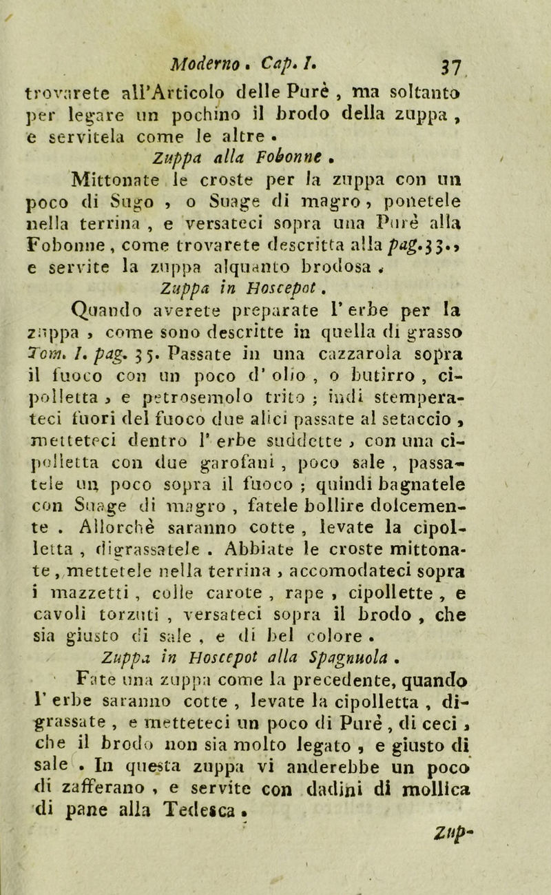 troverete all’Articolo delle Purè , ma soltanto per legare un pochino il brodo della zuppa , e servitela come le altre . Zuppa alla Fobonne • Mittonate le croste per la zuppa con un poco di Sugo , o Suage di magro ? ponetele nella terrina , e versateci sopra una Purè alla Fobonne, come trovarete descritta allapag»l5.? e servite la zuppa alquanto brodosa Zuppa in Hoscepnt. Quando averete preparate 1* erbe per la zuppa > come sono descritte in quella di grasso Tom» /. pag. 5 5. Passate in una cazzarola sopra il fuoco con un poco d* oIjo , o butirro , ci- polletta i e petrosemolo trito ; indi stempera- teci fuori del fuoco due alici passate al setaccio , metteteci dentro l5 erbe suddette , con una ci- polletta con due garofani , poco sale , passa- tele un poco sopra il fuoco ; quindi bagnatele con Suage di magro , fatele bollire dolcemen- te . Allorché saranno cotte , levate la cipol- letta , digrassatele . Abbiate le croste mittona- te , mettetele nella terrina , accomodateci sopra i mazzetti , colie carote , rape i cipollette , e cavoli torzuti , versateci sopra il brodo , che sia giusto di sale , e di bel colore • Zuppa in Hoscepot alla Spagnuola . Fate una zuppa come la precedente, quando T erbe saranno cotte , levate la cipolletta , di- grassate , e metteteci un poco di Purè , di ceci % che il brodo non sia molto legato , e giusto di sale . In questa zuppa vi anderebbe un poco di zafferano , e servite con dadijii di mollica di pane alla Tedesca. Zup-