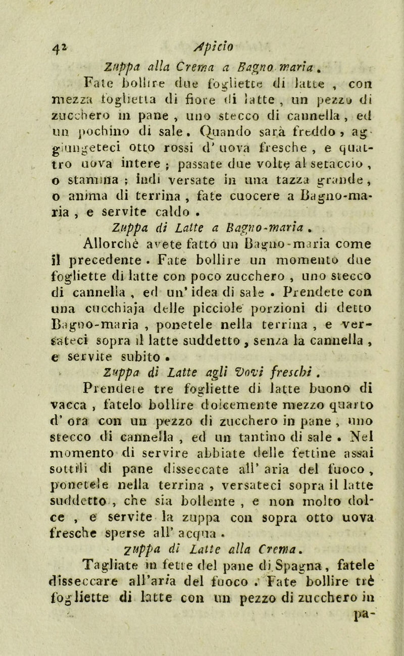 Zuppa alla Crema a Bagno maria. Fate bollire due fogììetce di latte , con mezza foglietta di fiore di latte , un pezzo di zucchero in pane , uno stecco di cannella , ed un pochino di sale. Quando sarà freddo > ag- giungeteci otto rossi d* uova fresche , e quat- tro uova intere ; passate due volt<? al setaccio , o stamina ; indi versate in una tazza grande , o anima di terrina , fate cuocere a Bagno-ma- ria , e servite caldo . Zuppa di Latte a Bagno-maria . Allorché avete fatto un Bagno-maria come il precedente . Fate bollire un momento due fogliette di latte con poco zucchero , uno stecco di cannella , ed un* idea di sale • Prendete con una cucchiaia delle picciole porzioni di detto Bagno-maria , ponetele nella terrina , e ver- sateci sopra il latte suddetto, senza la cannella , e servite subito • Zuppa di Latte agli Vovi freschi . Prendete tre fogliette di latte buono di vacca , fatelo bollire dolcemente mezzo quarto d* ora con un pezzo di zucchero in pane , uno stecco di cannella , ed un tantino di sale • Nei momento di servire abbiate delle fettine assai sottili di pane disseccate all’ aria del fuoco, ponetele nella terrina , versateci sopra il latte suddetto , che sia bollente , e non molto dol- ce , e servite la zuppa con sopra otto uova fresche sperse all* acqua . zuppa dì Latte alla Crema. Tagliate m fette del pane di Spagna, fatele disseccare all’ar/a del fuoco . Fate bollire tré fogliette di latte con un pezzo di zucchero in pa-