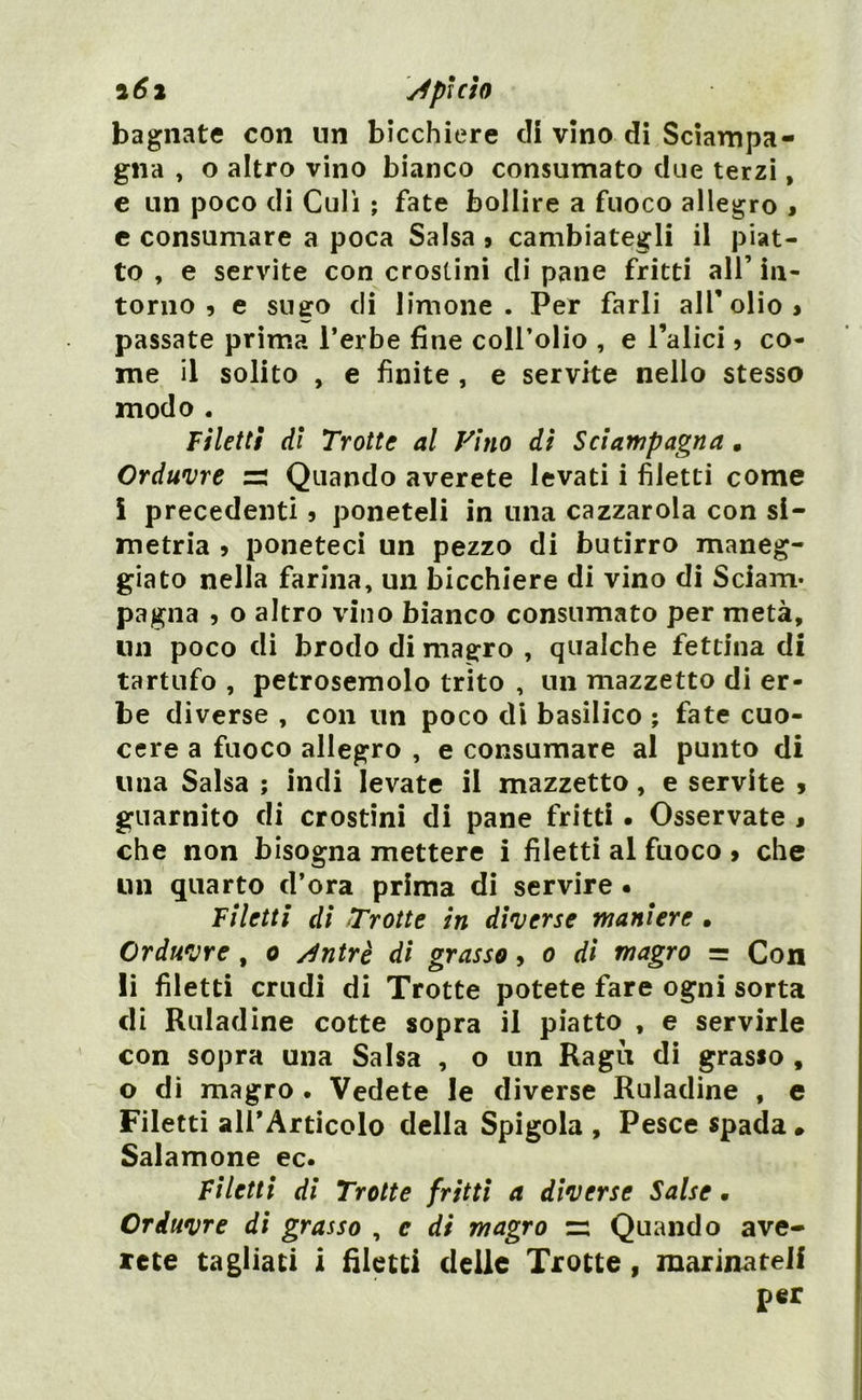 bagnate con un bicchiere di vino di Sciampa- gna , o altro vino bianco consumato due terzi, e un poco di Culi ; fate bollire a fuoco allegro » e consumare a poca Salsa 9 cambiategli il piat- to , e servite con crostini di pane fritti all’ in- torno 5 e sugo di limone. Per farli all’ olio > passate prima l’erbe fine coll’olio , e l’alici 5 co- me il solito , e finite , e servite nello stesso modo . Filetti di Trotte al Vino di Sciampagna • Orditure zi Quando averete levati i filetti come ì precedenti 5 poneteli in una cazzarola con si- metria > poneteci un pezzo di butirro maneg- giato nella farina, un bicchiere di vino di Sciam* paglia 5 o altro vino bianco consumato per metà, un poco di brodo di magro , qualche fettina di tartufo , petrosemolo trito , un mazzetto di er- be diverse , con un poco di basilico ; fate cuo- cere a fuoco allegro , e consumare al punto di una Salsa ; indi levate il mazzetto, e servite * guarnito di crostini di pane fritti . Osservate , che non bisogna mettere i filetti al fuoco » che un quarto d’ora prima di servire . Filetti di Trotte in diverse maniere . Orditure , o dntrè di grasso, o di magro = Con li filetti crudi di Trotte potete fare ogni sorta di Ruladine cotte sopra il piatto , e servirle con sopra una Salsa , o un Ragù di grasso , o di magro . Vedete le diverse Ruladine , e Filetti all’Articolo della Spigola , Pesce spada. Salamone ec. Filetti di Trotte fritti a diverse Salse. Orditure di grasso , e di magro zi Quando ave- rete tagliati i filetti delle Trotte, marinateli per