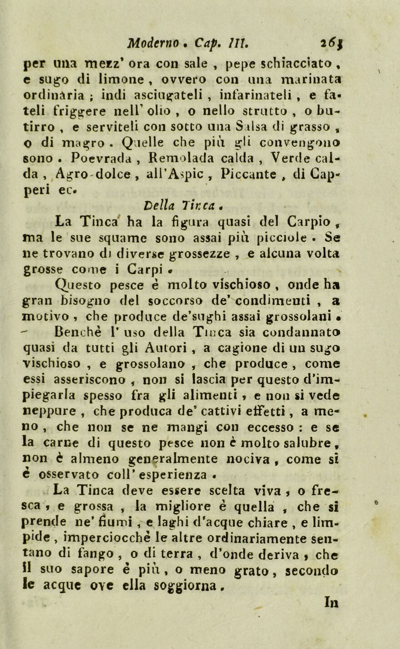 per lina mezz* ora con sale , pepe schiacciato , e sugo di limone , ovvero con una marinata ordinaria ; indi asciugateli , infarinateli , e fa- teli friggere nell’ olio , o nello strutto , o bu- tirro , e serviteli con sotto una Salsa di grasso , O di magro . Quelle che piti gli convengono sono . Poevrada , Remolada calda , Verde cal- da , Agro dolce , all’Aspic , Piccante, di Cap- peri ec. Della Tinca • La Tinca ha la figura quasi del Carpio , ma le sue squame sono assai più picciole . Se ne trovano di diverse grossezze , e alcuna volta grosse come i Carpi « Questo pesce é molto vischioso , onde ha gran bisogno del soccorso de* condimenti , a motivo , che produce de’sughi assai grossolani • Benché 1* uso della Tinca sia condannato quasi da tutti gli Autori , a cagione di un sugo vischioso , e grossolano , che produce , come essi asseriscono , non si lascia per questo d’im- piegarla spesso fra gli alimenti * e non si vede neppure , che produca de* cattivi effetti, a me* no , che non se ne mangi con eccesso : e se la carne di questo pesce non è molto salubre t non è almeno generalmente nociva f come si è osservato coll’esperienza. La Tinca deve essere scelta viva * o fre- sca , e grossa , la migliore é quella , che si prende ne* fiumi , e laghi d’acque chiare , e lim- pide , imperciocché le altre ordinariamente sen- tano di fango , o di terra , d’onde deriva * che il suo sapore é più, o meno grato, secondo le acque oyc ella soggiorna. In