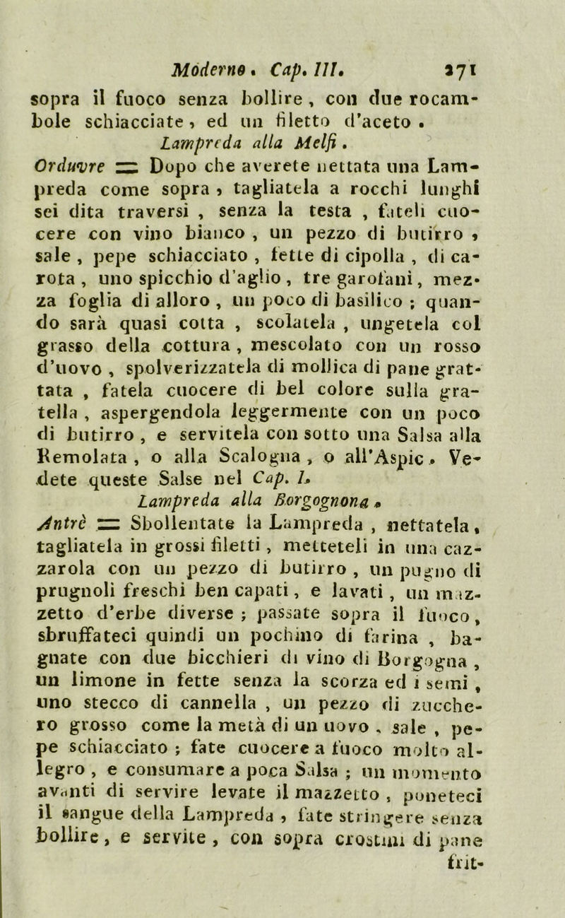 Moderno« Capelli, iji sopra il fuoco senza bollire , con due rocam- bole schiacciate, ed un filetto d’aceto • Lampreda alla Melfi. Orduvre zz. Dopo che arerete nettata una Lam- preda come sopra , tagliatela a rocchi lunghi sei dita traversi , senza la testa , fateli cuo- cere con vino bianco , un pezzo di butirro * sale , pepe schiacciato , lette di cipolla , di ca- rota , uno spicchio d’aglio , tre garofani, mez- za foglia di alloro , un poco di basilico ; quan- do sarà quasi cotta , scolatela , ungetela col grasso della cottura , mescolato con un rosso d’uovo , spolverizzatela di mollica di pane grat- tata , fatela cuocere di bel colore sulla gra- tella , aspergendola leggermente con un poco di butirro , e servitela con sotto una Salsa alla Kemolata , o alla Scalogna, o all’Aspic * Ve- dete queste Salse nel Cap. h Lampreda alla Borgognona * ylntrè ZZI Sbollentate la Lampreda , nettatela, tagliatela in grossi filetti, metteteli in una caz- zar ola con un pezzo di butirro , un pugno di prugnoli freschi ben capati, e lavati, un maz- zetto d’erbe diverse ; passate sopra il fuoco, sbruffateci quindi un pochino di farina , ba- gnate con due bicchieri di vino di Borgogna , un limone in fette senza la scorza ed i semi , uno stecco di cannella , un pezzo rii zucche- ro grosso come la metà di un uovo , sale , pe- pe schiacciato; fate cuocere a fuoco molto al- legro , e consumare a poca Salsa ; un momento avanti di servire levate il mazzetto , poneteci il sangue della Lampreda , late stringere senza bollire, e servile, con sopra crostini di pane flit*