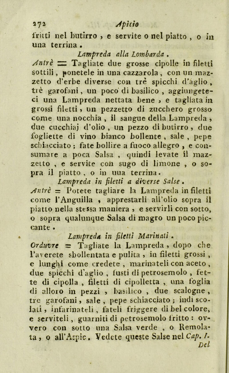 *72 JphÌQ fritti nel butirro , e servite 0 nel piatto , 0 in una terrina • Lampreda alla Lombarda . sfntrè zz Tagliate due grosse cipolle in filetti sottili, ponetele in una cazzarola , con un maz- zetto d’erbe diverse con tre spicchi d'aglio , tré garofani, un poco di basilico , aggiungete- ci una Lampreda nettata bene 3 e tagliata in grossi filetti ? un pezzetto di zucchero grosso come una nocchia , il sangue della Lampreda , due cucchiai d’olio, un pezzo di butirro, due fogliette di vino bianco bollente , sale , pepe schiacciato ; fate bollire a fuoco allegro , e con- sumare a poca Salsa , quindi levate il maz- zetto , e servite con sugo di limone , o so- pra il piatto, o in uua terrina. Lampreda in filetti a diverse Salse • sfntrè = Potete tagliare la Lampreda in filetti come l’Anguilla , apprestarli all’olio sopra il piatto nella stessa maniera , e servirli con sotto, o sopra qualunque Salsa di magro un poco pic- cante . Lampreda iti filetti Marinali • Orduvrc =r Tagliate la Lampreda, dopo che Laverete sbollentata e pulita , in filetti grossi , e lunghi come credete, marinateli con aceto , due spicchi (Faglio , fusti di petrosemolo , fet- te di cipolla , filetti di cipolletta , una foglia di alloro in pezzi , basilico , due scalogne , tre garofani, sale , pepe schiacciato ; indi sco- lati 5 infarinateli, fateli friggere di bel colore, e serviteli, guarniti di petrosemolo fritto : ov- vero con sotto una Salsa verde , o Remola- ta » o all’Aspic. Vedete queste Salse nel Cap. /.