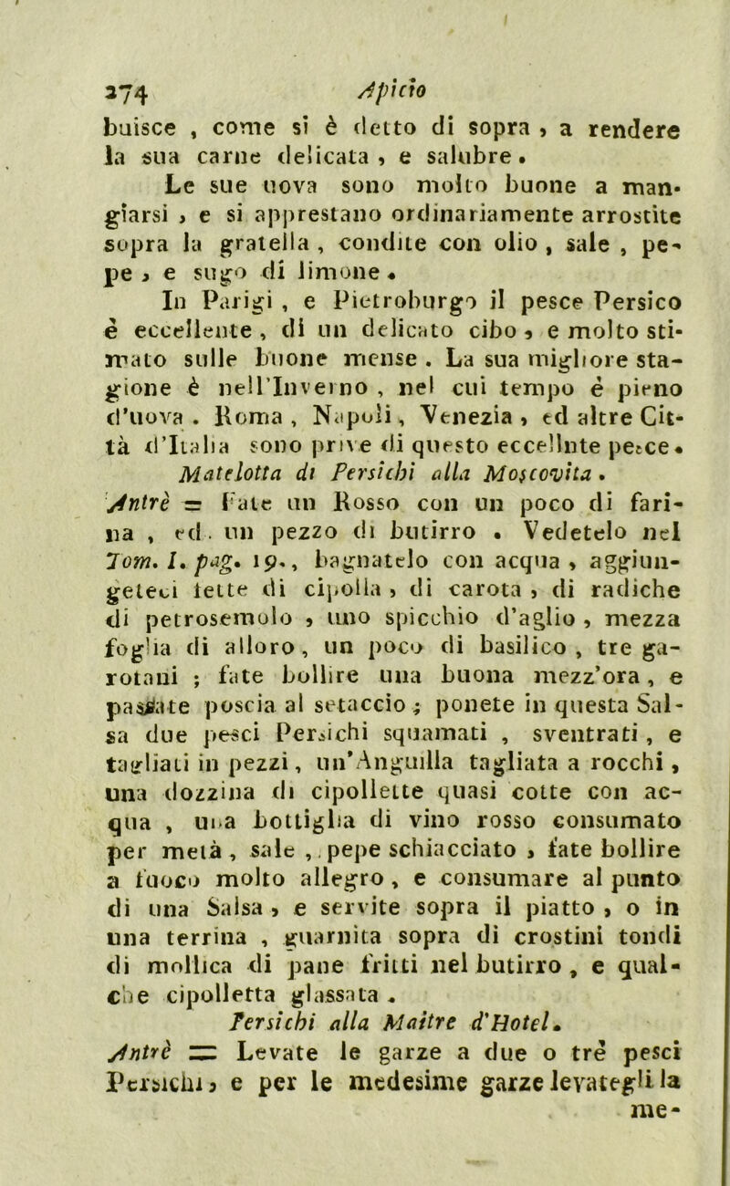 buisce , come si è detto di sopra , a rendere la sua carne delicata, e salubre. Le sue uova sono molto buone a man- giarsi > e si apprestano ordinariamente arrostite sopra la gratella , condite con olio , sale , pe- pe > e sugo di limone* In Parigi , e Pietroburgo il pesce Persico è eccellente , di un delicato cibo , e molto sti- mato sulle buone mense . La sua migliore sta- gione è nell’Inverno , nel cui tempo é pieno ci'uova . Roma , Napoli, Venezia , ed altre Cit- tà d’Italia sono prive rii questo eccelline petce* Matelotta di Persicbi alla Moscovita. j4ntrè = Fate un Rosso con un poco di fari- na , ed. un pezzo di butirro • Vedetelo nel 7 om. I. pag. 19., bagnatelo con acqua, aggiun- geteci tette di cipolla , di carota , di radiche di petrosemolo , uno spicchio d’aglio , mezza foglia di alloro, un poco di basilico, tre ga- rotaiii ; fate bollire una buona mezz’ora, e pacate poscia al setaccio ; ponete in questa Sal- sa due pesci Pertichi squamati , sventrati , e tagliali in pezzi, un’Anguilla tagliata a rocchi, una dozzina di cipollette quasi cotte con ac- qua , ui-a bottiglia di vino rosso consumato per metà, sale ,, pepe schiacciato , late bollire a fuoco molto allegro, e consumare al punto di una Salsa , e servite sopra il piatto , o in una terrina , guarnita sopra di crostini tondi di mollica di pane fritti nel butirro , e qual- che cipolletta glassata * Tersi chi alla Maitre d'Hotel, yhìtrè ZZ Levate le garze a due o tre pesci Pertichi j e per le medesime garze levategli la me-