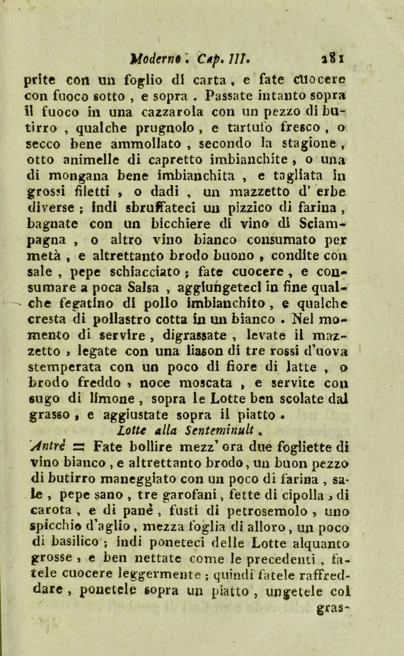 prlte con un foglio di carta, e fate cuocere con fuoco sotto , e sopra . Passate intanto sopra Il fuoco in una cazzarola con un pezzo di bu- tirro , qualche prugnolo , e tartufo fresco , o secco bene ammollato , secondo la stagione , otto animelle di capretto imbianchite , o una di mongana bene imbianchita , e tagliata in grossi filetti > o dadi , un mazzetto d’ erbe diverse ; indi sbruffateci un pizzico di farina , bagnate con un bicchiere di vino di Sciam- pagna , o altro vino bianco consumato per metà , e altrettanto brodo buono , condite con sale , pepe schiacciato ; fate cuocere , e con- sumare a poca Salsa , aggiungeteci in fine qual- che fegatlno di pollo imbianchito, e qualche cresta di pollastro cotta in un bianco . Nel mo- mento di servire , digrassate , levate il maz- zetto > legate con una liason di tre rossi d’uova stemperata con un poco di fiore di latte , o brodo freddo » noce moscata , e servite con 6ugo di limone , sopra le Lotte ben scolate dal grasso , e aggiustate sopra il piatto • Lotte alla Sentenzi nuli, Antro s Fate bollire mezz’ ora due fogliette di vino bianco , e altrettanto brodo, un buon pezzo di butirro maneggiato con un poco di farina , sa- le , pepe sano , tre garofani, fette di cipolla ^ di carota , e di pane , fusti di petrosemolo , uno spicchio d’aglio, mezza foglia di alloro, un poco di basilico ; indi poneteci delle Lotte alquanto grosse , e ben nettate come le precedenti , fa- tele cuocere leggermente ; quindi fatele raffred- dare , ponetele sopra un piatto , ungetele coi gras-