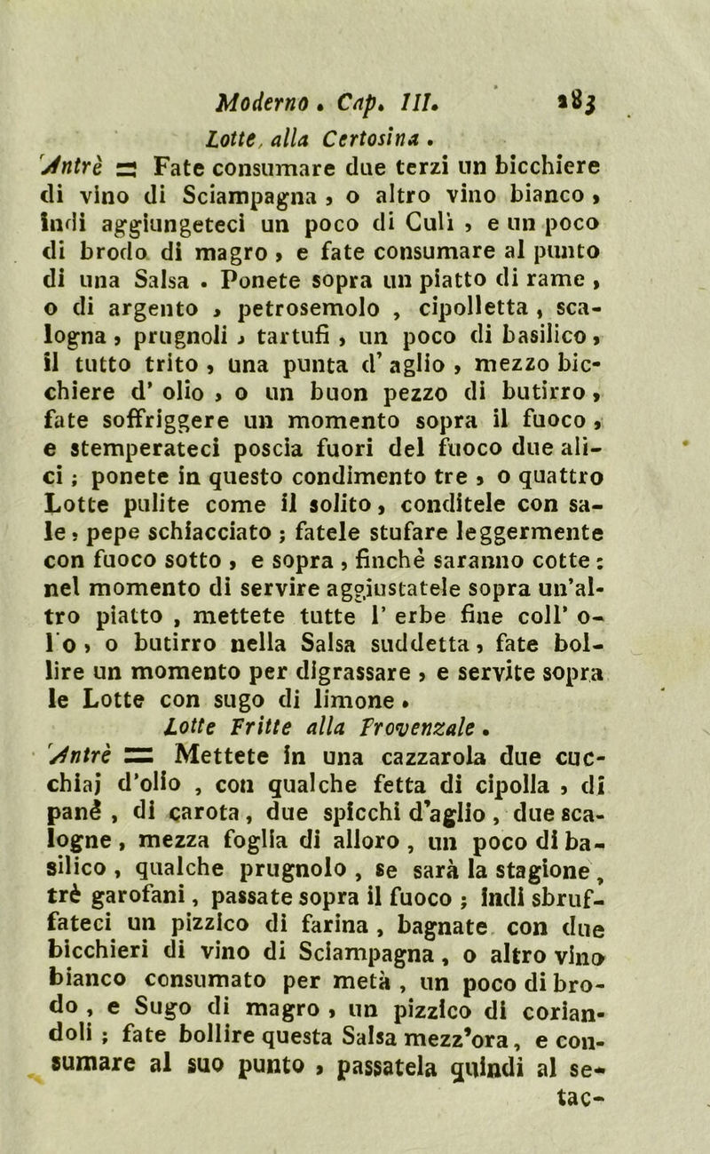 Lotte, <?//d Certosina . Jntrè r; Fate consumare due terzi un bicchiere di vino di Sciampagna , o altro vino bianco » indi aggiungeteci un poco di Culi , e un poco di brodo di magro > e fate consumare al punto di una Salsa • Ponete sopra un piatto di rame , o di argento > petrosemolo , cipolletta , sca- logna j prugnoli j tartufi , un poco di basilico , il tutto trito , una punta d’ aglio , mezzo bic- chiere d’ olio > o un buon pezzo di butirro, fate soffriggere un momento sopra il fuoco , e stemperateci poscia fuori del fuoco due ali- ci ; ponete in questo condimento tre » o quattro Lotte pulite come il solito, conditele con sa- le • pepe schiacciato ; fatele stufare leggermente con fuoco sotto > e sopra , finché saranno cotte : nel momento di servire aggiustatele sopra un’al- tro piatto , mettete tutte 1* erbe fine coll’ o- lo, o butirro nella Salsa suddetta, fate bol- lire un momento per digrassare , e servite sopra le Lotte con sugo di limone • Lotte Fritte alla Trovenzale • /fntrè ZZ Mettete in una cazzarola due cuc- chiai d’olio , con qualche fetta di cipolla , di pané , di carota , due spicchi d’aglio , due sca- logne , mezza foglia di alloro , un poco di ba- silico , qualche prugnolo , se sarà la stagione, tré garofani, passate sopra il fuoco ; indi sbruf- fateci un pizzico di farina , bagnate con due bicchieri di vino di Sciampagna, o altro vino bianco consumato per metà , un poco di bro- do , e Sugo di magro , un pizzico di corian- doli ; fate bollire questa Salsa mezz’ora, e con- sumare al suo punto , passatela quindi al se* tac-