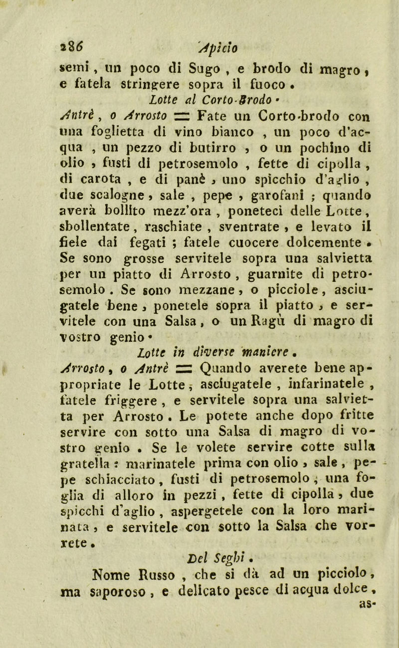 semi, un poco di Sugo , e brodo di magro % e fatela stringere sopra il fuoco • Lotte al Corto-Srodo • Antri, o Arrosto zz Fate un Corto-broclo con una foglietta di vino bianco , un poco d’ac- qua , un pezzo di butirro , o un pochino di olio 9 fusti di petrosemolo , fette di cipolla , di carota , e di panè 9 uno spìcchio d’aglio , due scalogne 9 sale , pepe 9 garofani ; quando averà bollito mezz’ora , poneteci delle Lotte, sbollentate, raschiate , sventrate 9 e levato il fiele dai fegati ; fatele cuocere dolcemente • Se sono grosse servitele sopra una salvietta per un piatto di Arrosto , guarnite di petro- semolo . Se sono mezzane 9 o picciole, asciu- gatele bene 9 ponetele sopra il piatto 9 e ser- vitele con una Salsa, o un Ragù di magro di vostro genio* Lotte in diverse maniere • Arrosto, 0 Antri zz Quando averete bene ap- propriate le Lotte, asciugatele , infarinatele , fatele friggere , e servitele sopra una salviet- ta per Arrosto • Le potete anche dopo fritte servire con sotto una Salsa di magro di vo- stro genio • Se le volete servire cotte sulla gratella : marinatele prima con olio 9 sale , pe- pe schiacciato, fusti di petrosemolo ; una fo- glia di alloro in pezzi , fette di cipolla 9 due spicchi d’aglio , aspergetele con la loro mari- nata 9 e servitele con sotto la Salsa che vor- rete • Del Seghi. Nome Russo , che si dà ad un picciolo, ma saporoso , e delicato pesce di acqua dolce , as-