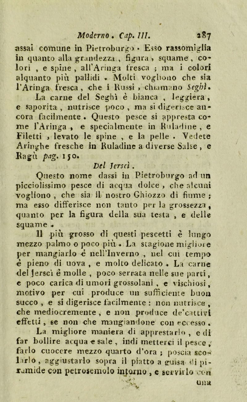 Moderno • Capelli. a$7 assai comune in Pietroburgo • Esso rassomiglia in quanto alla grandezza , figura , squame , co- lori , e spine , all'Aringa tresca ; ma i colori alquanto più pallidi * Molti vogliono che sìa l’Aringa fresca, che i Russi > chiamano Seghi• La carne del Seghi è bianca , leggiera , e saporita, nutrisce poco, ma si digerisce an- cora facilmente • Questo pesce si appresta co- me l’Aringa » e specialmente in Ruladine , e Filetti » levato le spine , e la pelle . Vedete Aringhe fresche In Ruladine a diverse Salse , e Ragù pag. 150. Del Jerscì. Questo nome dassi in Pietroburgo ad un picciolissimo pesce di acqua dolce , che alcuni vogliono , che sia il nostro Ghiozzo di fiume ; ma esso differisce non tanto per la grossezza , quanto per la figura della sua testa , e delle squame « Il più grosso di questi pescetti è lungo mezzo palmo o poco più « La stagione miglio» e per mangiarlo c nell’Inverno , ,uel cui tempo è pieno di uova, e molto delicato . La carne del jerscì e molle , poco serrata nelle sue parti, e poco carica di umori grossolani , e vischiosi, motivo per cui produce un sufficiente buon succo , e si digerisce facilmente : non nutrisce , che mediocremente , e non produce de’cmivi effetti , se non che mangiandone con eccesso « La migliore maniera di apprestarlo, e di far bollire acqua e sale, indi metterci il pesce ; farlo cuocere mezzo quarto d’ora ; poscia sco- larlo, aggiustarlo sopra il piatto a iruisa di pi- ramide con petrosemolo intorno , e servirlo con