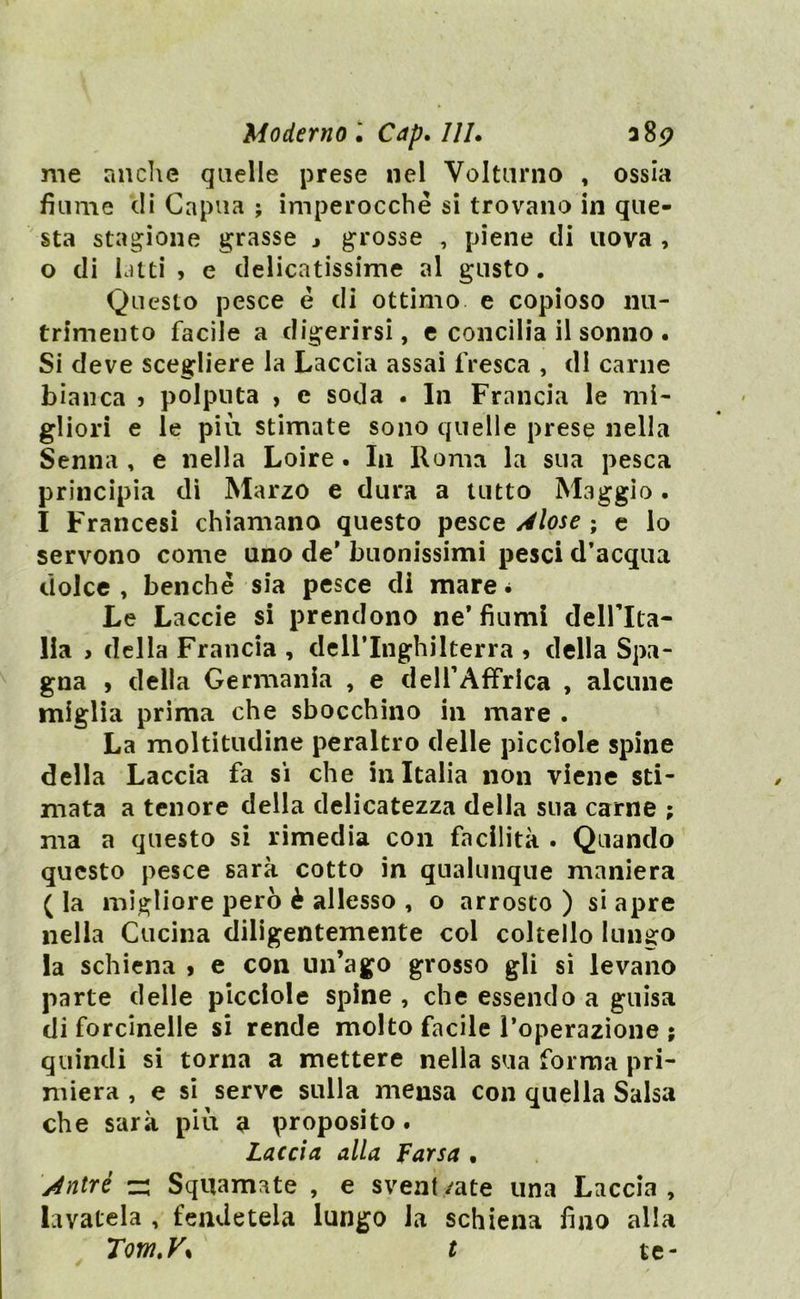 me anche quelle prese nel Volturno , ossia fiume di Capila ; imperocché si trovano in que- sta stagione grasse j grosse , piene di uova , 0 di latti , e delicatissime al gusto. Questo pesce é di ottimo e copioso nu- trimento facile a digerirsi, e concilia il sonno . Si deve scegliere la Laccia assai fresca , di carne bianca ? polputa , e soda . In Francia le mi- gliori e le più stimate sono quelle prese nella Senna , e nella Loire. In Roma la sua pesca principia di Marzo e dura a tutto Maggio. 1 Francesi chiamano questo pesce Àiose ; e lo servono come uno de' buonissimi pesci d’acqua dolce , benché sia pesce di mare * Le Laccie si prendono ne’fiumi dell’Ita- lia , della Francia , deH’Inghilterra > della Spa- gna , della Germania , e delTAfFrlca , alcune miglia prima che sbocchino in mare . La moltitudine peraltro delle picciole spine della Laccia fa si che in Italia non viene sti- mata a tenore della delicatezza della sua carne ; ma a questo si rimedia con facilità . Quando questo pesce sarà cotto in qualunque maniera ( la migliore però è allesso , o arrosto ) si apre nella Cucina diligentemente col coltello lungo la schiena > e con un’ago grosso gli si levano parte delle picciole spine , che essendo a guisa di forcinelle si rende molto facile l’operazione ; quindi si torna a mettere nella sua forma pri- miera , e si serve sulla mensa con quella Salsa che sarà più a proposito. Laccia alla Farsa . Àntrè z: Squamate , e sveniyate una Laccia, lavatela , fendetela lungo la schiena fino alla Tom.V% t te-