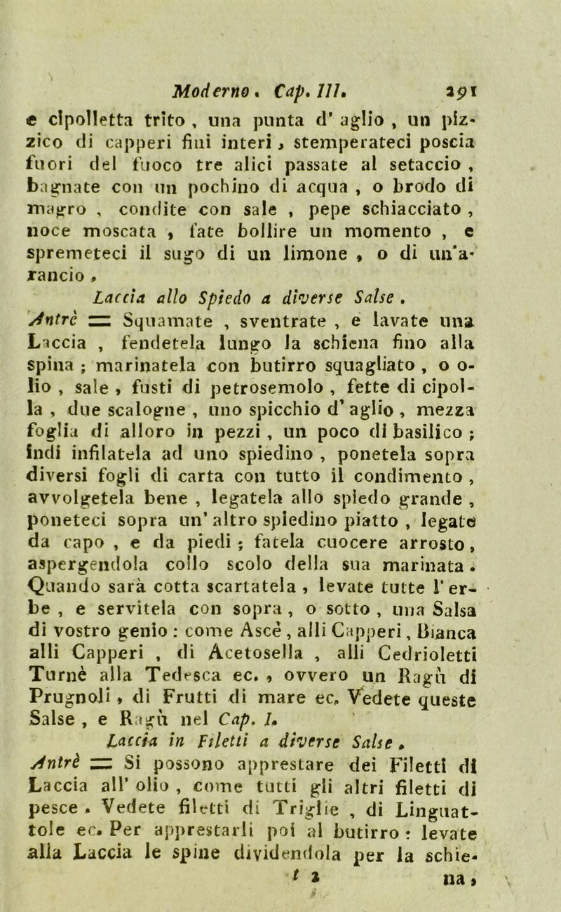 Moderno. Cap.llL api e cipolletta trito , una punta cT aglio , un piz- zico di capperi fini interi, stemperateci poscia fuori del fuoco tre alici passate al setaccio , bagnate con un pochino di acqua , o brodo di magro , condite con sale , pepe schiacciato , noce moscata , fate bollire un momento , e spremeteci il sugo di un limone , o di un'a- rancio . Laccio, allo Spiedo a diverse Salse . s4ntrc ~ Squamate , sventrate , e lavate una Leccia , fendetela lungo Ja schiena fino alla spina ; marinatela con butirro squagliato , o o- lio , sale , fusti di petrosemolo , fette di cipol- la , due scalogne , uno spicchio d’ aglio , mezza foglia di alloro in pezzi, un poco di basilico ; indi infilatela ad uno spiedino , ponetela sopra diversi fogli di carta con tutto il condimento , avvolgetela bene , legatela allo spiedo grande , poneteci sopra un* altro spiedino piatto , legate da capo , e da piedi; fatela cuocere arrosto, aspergendola collo scolo della sua marinata. Quando sarà cotta scartatela , levate tutte 1* er- be , e servitela con sopra , o sotto , una Salsa di vostro genio : come Asce , alli Capperi, Bianca alli Capperi , di Acetosella , alli Cedrioletti Turnè alla Tedesca ec. , ovvero un Ila gu di Prugnoli , di Frutti di mare ec. Vedete queste Salse , e Ragù nel Cap. /• Laccio in filetti a diverse Salse , slntrè zz. Si possono apprestare dei Filetti di Laccia all* olio , come tutti gli altri filetti di pesce . Vedete filetti di Triglie , di Linguat- tole ec. Per apprestarli poi al butirro : levate .alla Laccia le spine dividendola per la schie-