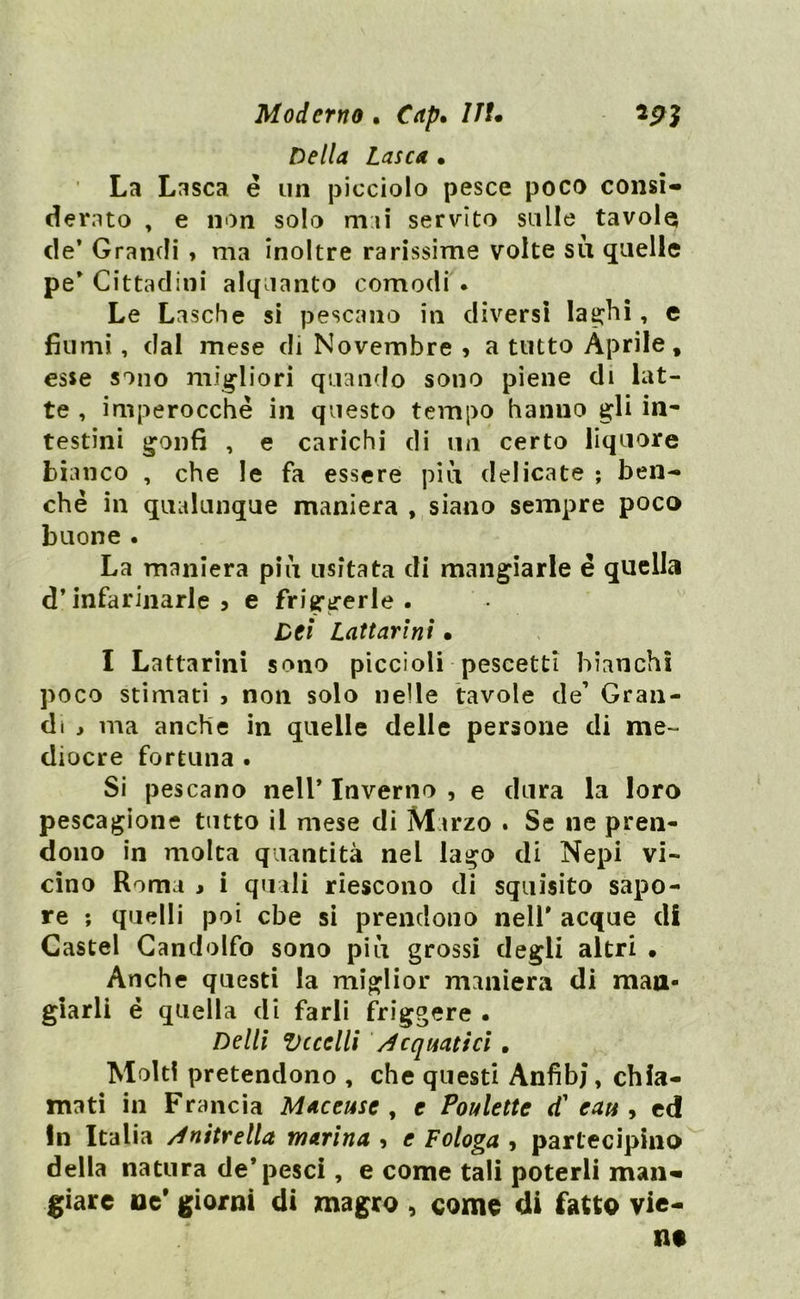 Moderno . Cap» 7/f. Della Lasca • La Lasca é un picciolo pesce poco consi- derato , e non solo mai servito sulle tavole de* Grandi , ma inoltre rarissime volte su quelle pe' Cittadini alquanto comodi . Le Lasche si pescano in diversi laghi, e fiumi, dal mese di Novembre » a tutto Aprile, esse sono migliori quando sono piene di lat- te , imperocché in questo tempo hanno gli in* testini gonfi , e carichi di un certo liquore bianco , che le fa essere più delicate ; ben- ché in qualunque maniera , siano sempre poco buone. La maniera più usitata di mangiarle é quella d’infarinarle 5 e friggerle. Dei Lattari ni • I Lattarini sono piccioli pescetti bianchì poco stimati , non solo nelle tavole de’ Gran- di , ma anche in quelle delle persone di me- diocre fortuna . Si pescano nell* Inverno , e dura la loro pescagione tutto il mese di Marzo . Se ne pren- dono in molta quantità nel lago di Nepi vi- cino Roma > i quali riescono di squisito sapo- re ; quelli poi che si prendono nell' acque di Castel Gandolfo sono più grossi degli altri . Anche questi la miglior maniera di man- giarli é quella di farli friggere . Delli Eccelli Acquatici . Molti pretendono , che questi Anfibi, chia- mati in Francia Maceuse , e Poulette d' cuti, ed In Italia /initrella marina , e Fologa , partecipino della natura de* pesci, e come tali poterli man- giare ne* giorni di magro , come di fatto vie- ne