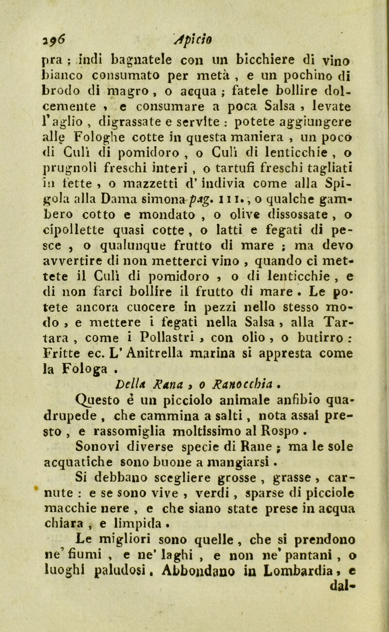 pra ; indi bagnatele con un bicchiere di vino bianco consumato per metà , e un pochino di brodo di magro , o acqua ; fatele bollire dol- cemente » e consumare a poca Salsa 9 levate l’aglio , digrassale e servite : potete aggiungere alle Fologhe cotte in questa maniera , un poco di Culi di pomidoro , o Culi di lenticchie , o prugnoli freschi interi , o tartufi freschi tagliati in fette , o mazzetti d’indivia come alla Spi- gola alla Dama simona pag. 111., o qualche gam- bero cotto e mondato , o olive dissossate , o cipollette quasi cotte , o latti e fegati di pe- sce , o qualunque frutto di mare ; ma devo avvertire di non metterci vino , quando ci met- tete il Culi di pomidoro , o di lenticchie , e di non farci bollire il frutto di mare . Le po- tete ancora cuocere in pezzi nello stesso mo- do , e mettere i fegati nella Salsa 5 alla Tar- tara , come i Pollastri > con olio , o butirro : Fritte ec. L* Anitrella marina si appresta come la Fologa . DclU Rana , o Ranocchia . Questo é un picciolo animale anfibio qua- drupede , che cammina a salti, nota assai pre- sto , e rassomiglia moltissimo al Rospo . Sonovi diverse specie di Rane ; ma le sole acquatiche sono buone a mangiarsi - Si debbano scegliere grosse , grasse , car- nute : e se sono vive , verdi, sparse di picciole macchie nere , e che siano state prese in acqua chiara , e limpida . Le migliori sono quelle , che si prendono ne’fiumi , e ne’laghi , e non ne* pantani , o luoghi paludosi. Abbondano in Lombardia » e dal*