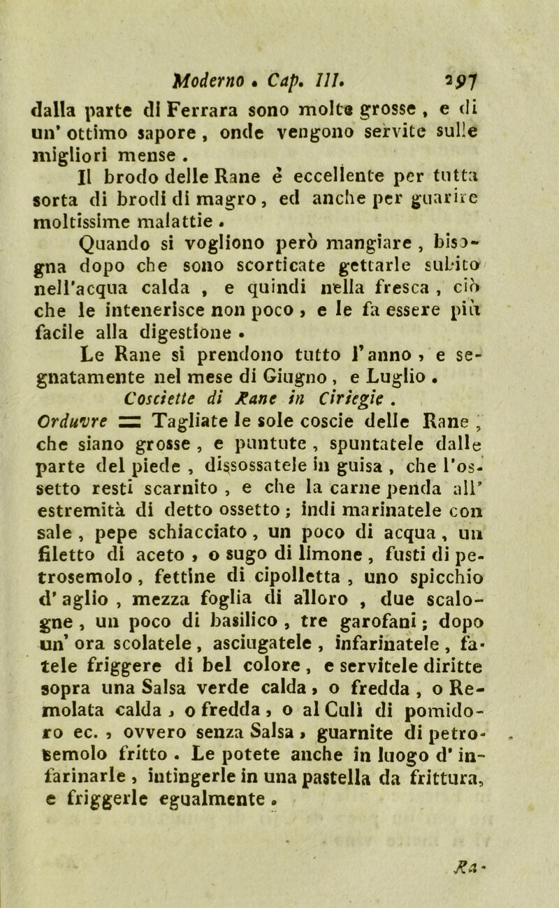 Moderno • Cap. Ili. sp7 dalla parte di Ferrara sono molta grosse , e di un* ottimo sapore , onde vengono servite sulle migliori mense . Il brodo delle Rane é eccellente per tutta sorta di brodi di magro, ed anche per guarire moltissime malattie. Quando si vogliono però mangiare , biso- gna dopo che sono scorticate gettarle subito/ nelTacqua calda , e quindi nella fresca , ciò che le intenerisce non poco , e le fa essere piò facile alla digestione • Le Rane si prendono tutto l’anno, e se- gnatamente nel mese di Giugno , e Luglio • Cosciette di Rane in Ciriegie . Crduvre Tagliate le sole coscie delle Rane , che siano grosse , e puntute , spuntatele dalle parte del piede , disossatele in guisa , che ros- setto resti scarnito , e che la carne penda all* estremità di detto ossetto ; indi marinatele con sale , pepe schiacciato, un poco di acqua, un filetto di aceto , o sugo di limone , fusti di pe- trosemolo, fettine di cipolletta , uno spicchio d* aglio , mezza foglia di alloro , due scalo- gne , un poco di basilico , tre garofani ; dopo un’ ora scolatele , asciugatele , infarinatele , fa- tele friggere di bel colore , e servitele diritte sopra una Salsa verde calda, o fredda , o Re- molata calda j o fredda , o al Culi di pomido- ro ec. , ovvero senza Salsa > guarnite di petro- feemolo fritto . Le potete anche in luogo d* in- farinarle , intingerle in una pastella da frittura, e friggerle egualmente .