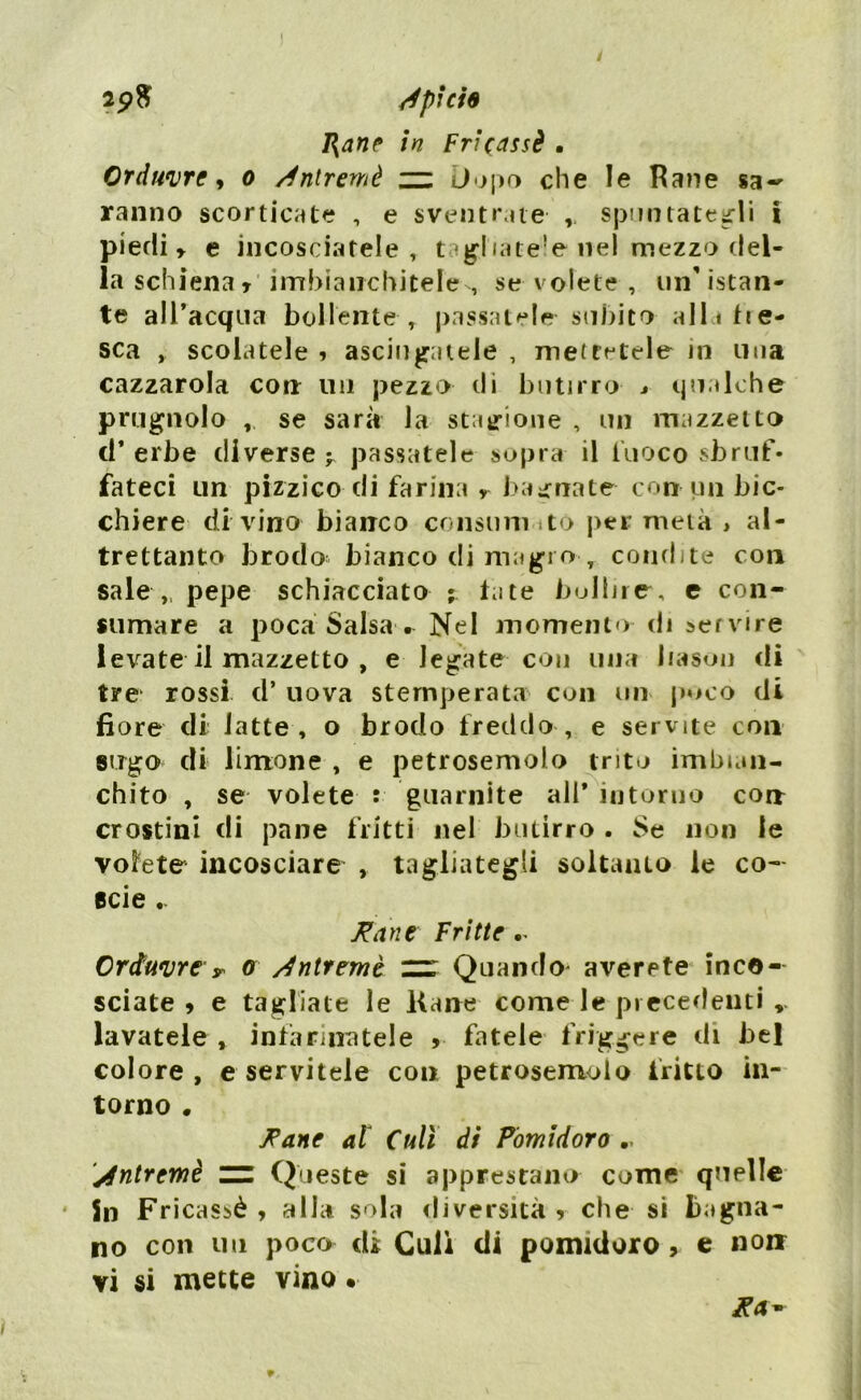 2p$ /pieie I\ane in Fricassè • Orduvre, o /ntremè zz Dopo che le Rane sa- ranno scorticate , e sventrate spuntategli i piedi» e incosciatele , tagliate’© nel mezzo del- la schiena » imbianchitele , se volete , un'istan- te all’acqua bollente , passatele-subito alla tre- sca , scolatele » asciugatele , mettatele in una cazzatola con un pezzo di butirro * qualche prugnolo se sarà la stagione , un mazzetto d* erbe diverse ^ passatele sopra il fuoco sbruf- fateci un pizzico di farina » bagnate con un bic- chiere di vino bianco consuni to per metà , al- trettanto brodo bianco di magro , condite con sale „ pepe schiacciato ; tate bollire, e con- sumare a poca Salsa . Nel momento di servire levate il mazzetto , e legate con una liason di tre rossi d* uova stemperata con un poco di fiore di latte, o brodo freddo, e servite con sugo di limone , e petrosemolo trito imbian- chito , se volete : guarnite ali* intorno corr crostini di pane fritti nel butirro . Se non le volete incosciare , tagliategli soltanto ie co- scie .. Fané Fritte •- Crduvre y o /ntremè — Quando' averete inc©- sciate » e tagliate le Rane come le precedenti ». lavatele , infarinatele , fatele friggere di bel colore , e servitele con petrosemolo fritto in- torno • Fané al Culi di Pomidoro .. /ntremè zz Queste si apprestano come quelle in Fricassè , alla sola diversità * che si bagna- no con un poco di Culi di pomidoro, e non vi si mette vino • Fa*