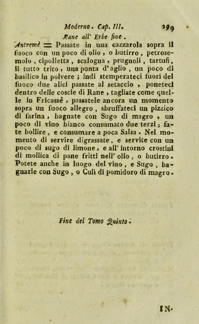 Moderno. Cap* 111• • Rane all' Erbe fine . ydntremè zz Passate in una cazzarola sopra il fuoco con un poco di olio > o butirro , petrose- molo , cipolletta , scalogna , prugnoli , tartufi, il tutto trito» una punta d’aglio , un poco di basilico in polvere ; indi stemperateci fuori del fuoco due alici passate al setaccio > poneteci dentro delle coscie di Rane > tagliate come quel- le In Fricassé » passatele ancora un momento sopra un fuoco allegro , sbruffateci un pizzico di farina > bagnate con Sugo di magro » un poco di vino bianco consumato due terzi ; fa- te bollire , e consumare a poca Salsa . Nel mo- mento di servire digrassate, e servite con un poco di sugo di limone, e all’ intorno crostini di mollica di pane fritti nell* olio , o butirro • Potete anche in luogo del vino , e Sugo , ba- gnarle con Sugo , o Culi di pomidoro di magro • Fine del Tomo Quinto* IN-