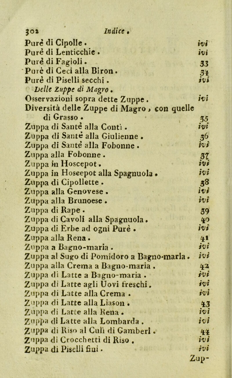 501 Pure di Cipolle • ivi Purè di Lenticchie • ivi Purè di Fagioli • 33 Purè di Ceci alla Biron. 3^. Purè di Piselli secchi. ivi Delle Zuppe dì Magro • Osservazioni sopra dette Zuppe . ivi Diversità delle Zuppe di Magro > con quelle di Grasso • 35 Zuppa di Sante alla Conti. ivi Zuppa di Sauté alla Giulienne • 36 Zuppa di Sauté alla Fobonne . ivi Zuppa alla Fobonne . 37 Zuppa in Hoscepot. ivi Zuppa in Hoscepot alla Spagnuola • ivi Zuppa di Cipollette . 38 Zuppa alla Genovese • ivi Zuppa alla Brunoese • ivi Zuppa di Rape . 39 Zuppa di Cavoli alla Spagnuola# Zuppa di Erbe ad ogni Purè . ivi Zuppa alla Rena. ^1 Zuppa a Bagno-maria . ivi Zuppa al Sugo di Pomidoro a Bagno-maria • ivi Zuppa alla Crema a Bagno-maria . ^2 Zuppa di Latte a Bagno-maria . ivi Zuppa di Latte agli Uovi freschi * ivi Zuppa di Latte alla Crema . ivi Zuppa di Latte alla Liason • 43 Zuppa di Latte alla Rena - ivi Zuppa di Latte alla Lombarda . ivi Zuppa di Riso al Culi di Gamberi. Zuppa di Crocchetti di Riso # ivi Zuppa di Piselli fini - ivi Zup-