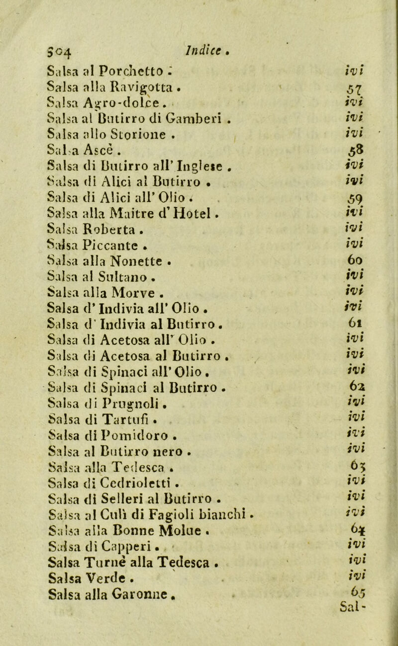 Salsa al Porchette) - ivi Salsa alla Ravigotta . 57 Salsa Agro-dolce . * ivi Salsa al Butirro di Gamberi . ivi Salsa alio Storione . ivi Sai a Asce . 58 Salsa di Butirro all’ Inglese . ivi Salsa di Alici al Butirro • ivi Salsa di Alici all’ Olio 1 59 Salsa alla Maitre d’Hotel. ivi Salsa Roberta . ivi Salsa Piccante • ivi Salsa alla Nonette . 60 Salsa al Sultano . ivi Salsa alla Morve • ivi Salsa d* Indivia ali’ Olio • ivi Salsa d’Indivia al Butirro . 61 Salsa di Acetosa alT Olio . ivi Salsa di Acetosa al Butirro . ivi Salsa di Spinaci all’Olio , ivi Salsa di Spinaci al Butirro • 62 Salsa di Prugnoli • [vi Salsa di Tartufi • [vi Salsa di Pomidoro • ivi m • Salsa al Butirro nero . }rjl Salsa alla Tedesca • Salsa di Ccdrioletti. [vi Salsa di Sederi al Butirro . ivi Salsa a! Culi di Fagioli bianchi. ivi Salsa alla Donne Molue . b* Salsa di Capperi. * ivi Salsa Turile alla Tedesca . [v[ Salsa Verde . ivi Salsa alla Garonne „ 65 Sai-