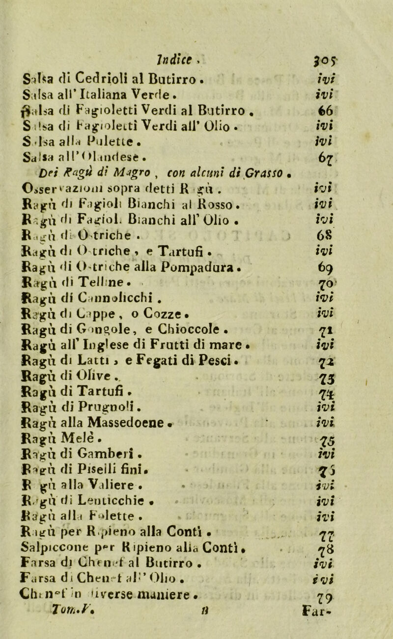 Saba di Cedrioli al Butirro . Salsa all* Italiana Verde. j$;d>a di Fagioletti Verdi al Butirro . S lisa di Fagioletti Verdi all* Olio • S Isa alla Pulette • Salsa all*!Maudese • Dei Ragù di Migro , con alcuni di Grasso Oaser razioni sopra detti R ■ set» . R;t(m di Fagioli Bianchi al Rosso. R ;gù di FagioL Bianchi all’ Olio • R «gù di. O triche . Ragù di O eriche , e Tartufi • Ragù di Ostriche alla Pompadura. Ragù di Telline • ■ Ragù di Cannolicchi . Ragù di Cappe , o Cozze • Ragù di Gondole, e Chioccole • Ragù alf Inglese di Frutti di mare • Ragù di Latti > e Fegati di Pesci • Ragù di Olive Ragù di Tartufi » Ragù di Prugnoli. Ragù alla Massedoene • Ragù Mele. Ragù di Gamberi • Ragù di Piselli fini# R gù alla Voliere • R.'gu di Lenticchie • Ragù all i F-dette . Ragù per R.pieno alla Conti • Salpiccone p*r R ipieno alia Conti • Farsa di Chen d al Butirro • Farsa di Chetirt al’* Olio • Chtn°f in »iverse maniere • Torn.K ivi ivi 66 ivi ivi 6 7 • • IVI ivi ivi 68 ivi 69 70“ ivi ivi 7* ivi Z* 75 n ivi ivi. 75 ivi 7\ ivi ivi ivi 77 & IVI ivi 79 Far* n
