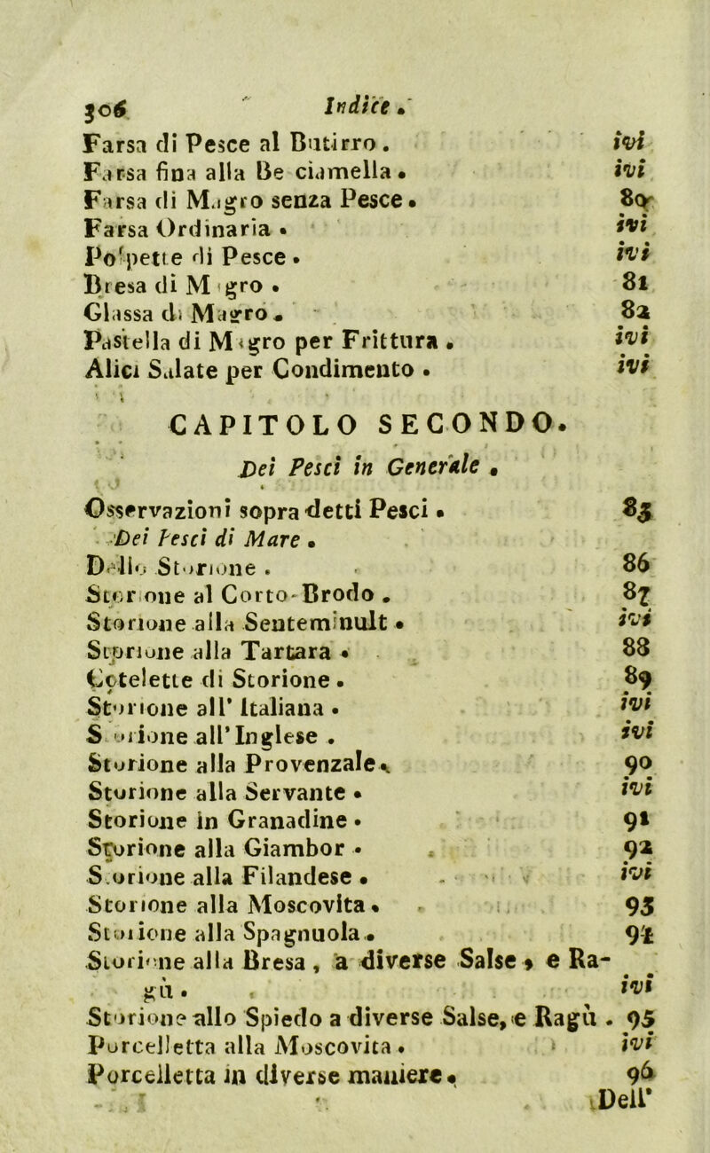 Farsa di Pesce al Butirro . Farsa fina alla Be ciamella. Farsa dì Migro senza Pesce. Farsa Ordinaria • Polpette di Pesce • Bresa di M grò • Gl assa di Magro • Pastella di M<gro per Frittura • Alici Salate per Condimento . ivi ivi 8<y ivi ivi Si 8a ivi ivi CAPITOLO SECONDO. * t Dei Pesci in Generale « Osservazioni sopra detti Pesci. 85 Dei pesci di Mare • .Delio Storione . 86 Storione al Corto*Brodo . 8^ Storione alla Senteminult. ivi Storione alla Tartara • 88 Cctelette di Storione • 89 Storione all* italiana • ivi ‘ ** . • Storione all’Inglese • *vi Storione alla Provenzale^ 9° • • Storione alla Servante • *vi Storione in Granadine • 9* Storione alla Giambor • 91 S.orione alla Filandese . irjt Storione alla Moscovita. * 95 St01 ione alla Spagnuola . 9-l Storione alla Bresa , a diverse Salse » e Ra- gù . ^ ivi Storione allo Spiedo a diverse Salse» <e Ragù . 95 PorceUetta alla Moscovita • j ivi Porceiletta in diverse maniere# Deli*