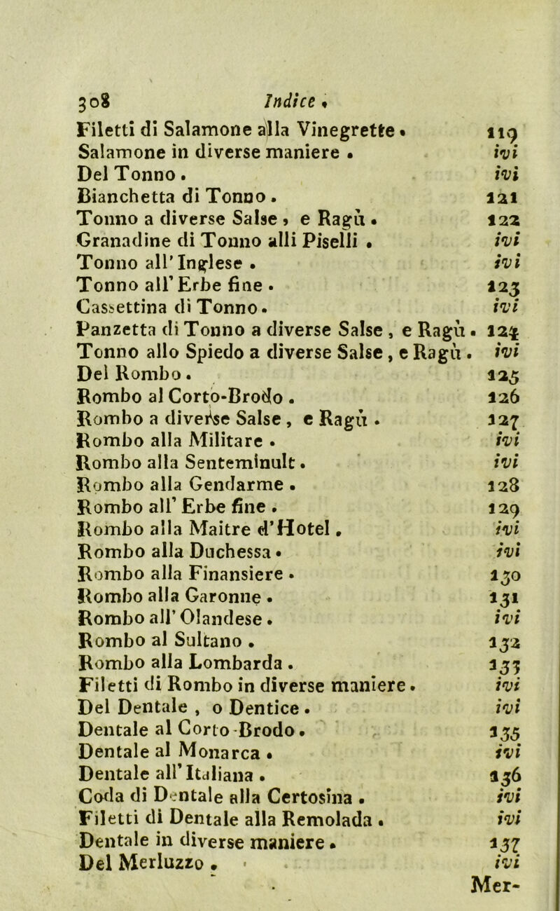 Filetti di Salamoile ajla Vinegrette • 119 Salamoile in diverse maniere • ivi Del Tonno. ivi Cianchetta di Tonno . 121 Tonno a diverse Salse » e Ragù • 122 Granadine di Tonno «dii Piselli • ivi Tonno all’Inglese • ivi Tonno all’ Erbe fine . 123 Cassettina di Tonno • ivi Panzetta di Tonno a diverse Salse , e Ragù . 124 Tonno allo Spiedo a diverse Salse, e Ragù . ivi Dei Rombo. 125 Rombo al Corto-Brodo . 126 Rombo a divede Salse , e Ragù • 127 Rombo alla Militare . ivi Rombo alla Senteminult. ivi Rombo alla Gendarme • 128 Rombo all’ Erbe fine . 129 Rombo alla Maitre d’Hotel. ivi Rombo alla Duchessa • ivi Rombo alla Finansiere . 130 Rombo alla Garonne • 131 Rombo all’Olandese. ivi Rombo al Sultano • 132 Rombo alla Lombarda . 333 Filetti di Rombo in diverse maniere. ivi Del Dentale , o Dentice . ivi Dentale al Corto Brodo • 333 Dentale al Monarca • ivi Dentale alF Italiana . 336 Coda di Dontale alla Certosina . ivi Filetti di Dentale alla Remolada • ivi Dentale in diverse maniere » 337 Del Merluzzo . • ivi Mer-