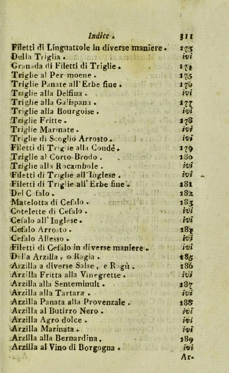 / Indice . 111 Filetti di Linguattole in diverse maniere * 175 Della Triglia . ivi Granarla di Filetti di Triglie • 17-i Triglie al Per moene * 175 Triglie Panate all’Erbe fine • 276 Tra glie alla Delfina . ivi Triglie alla Galtspana • 277 Triglie alla Bourgoise * ivi Triglie Fritte ► 278 Triglie Marmate . ivi Triglie di Scoglio Arrosto • ivi Filetti di Tr*g ie alla Coudé* 279 Triglie al Corto-Brodo . . 280 Triglie alla R ocambole . ivi •Filetti di Triglie all*Inglese . ivi Filetti di Triglie all’ Erbe fine * l8t Del C falò. v 2821 Matelotta di Cefalo . ' ì 185 Cotolette di Cefalo • • ivi Cefalo all’ Inglese • ivi Cefalo Arrosto . 18$ Cefalo Allesso • ivi Filetti di Cefalo in di verse maniere * ivi Della Arzilla *- o Ragia . * : 185 Arzilla a diverse Salse , e R gii. 186 Arz'lla Fritta alla Vmegrette • ivi Arzilla alla Senteminult • 187 Arzilla alla Tartara • ivi Arzilla Panata alla Provenzale 18$ Arzilla al Butirro Nero • ivi Arzilla Agro dolce . ivi Arzilla Marinata • ivi Arzilla alla Bernardina. 289 Arzilla al Vino di Borgogna • ivi Ar-