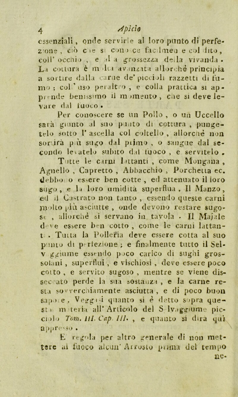 essenziali, onde servirle al loro punto di perfe- zione , ciò c »e s> con i ce fac Imeu e col lito, coll* occhio , e A a grossezza deila vivanda . La coltura è in dia avanzata allorché principia a sortire dalla carne de’ piccioli razzetti di tu- rno ; col ’ uso peraltro, e colla prattiea si ap- prende benissimo il m mieuto , cue si deve le- vare dal fuoco • Per conoscere se un Pollo , o un Uccello sarà giunto al suo pioto di cottura, punge- telo sotto T ascella col coltello , allorché non sor irà pai sugo dal piimo , o sangue dal se- condo levatelo subito dal tuoco, e servitelo. Tutte le carni lattanti, come Mondana, Agnello , Capretto , Abbacchio , Porchetta ec. debbo o essere ben cotte , ed attenuato il loro sugo, e li loro umidità superflua. Il Manzo, ed il Castrato non tanto , essendo queste carni inulto piu asciutte , onde devono restare sugo- se , allorché si servano in tavola . Il Maiale d've essere ben cotto, come le carni lattan- t . Tinta la Polleria deve essere cotta al suo punto di perfezione; e finalmente tutto il Sel- v ggiume essendo poco carico di sughi gros- solani , superflui , e vischiosi , deve essere poco coito , e servito sugoso , mentre se viene dis- seccato perde la sua sostanza , e la carne re- sta sowerchiamente asciutta , e di poco buon sapo e. Veggio quanto si é detto sopra que- st» materia. all’Articolo del S Ivaggiume pic- ciolo Tom. III. Cap ///. , e quanto si dira qui appreso • * I • E regola per altro generale di non met- tere ai fuoco alcun* Arrosto puma del tempo ne-