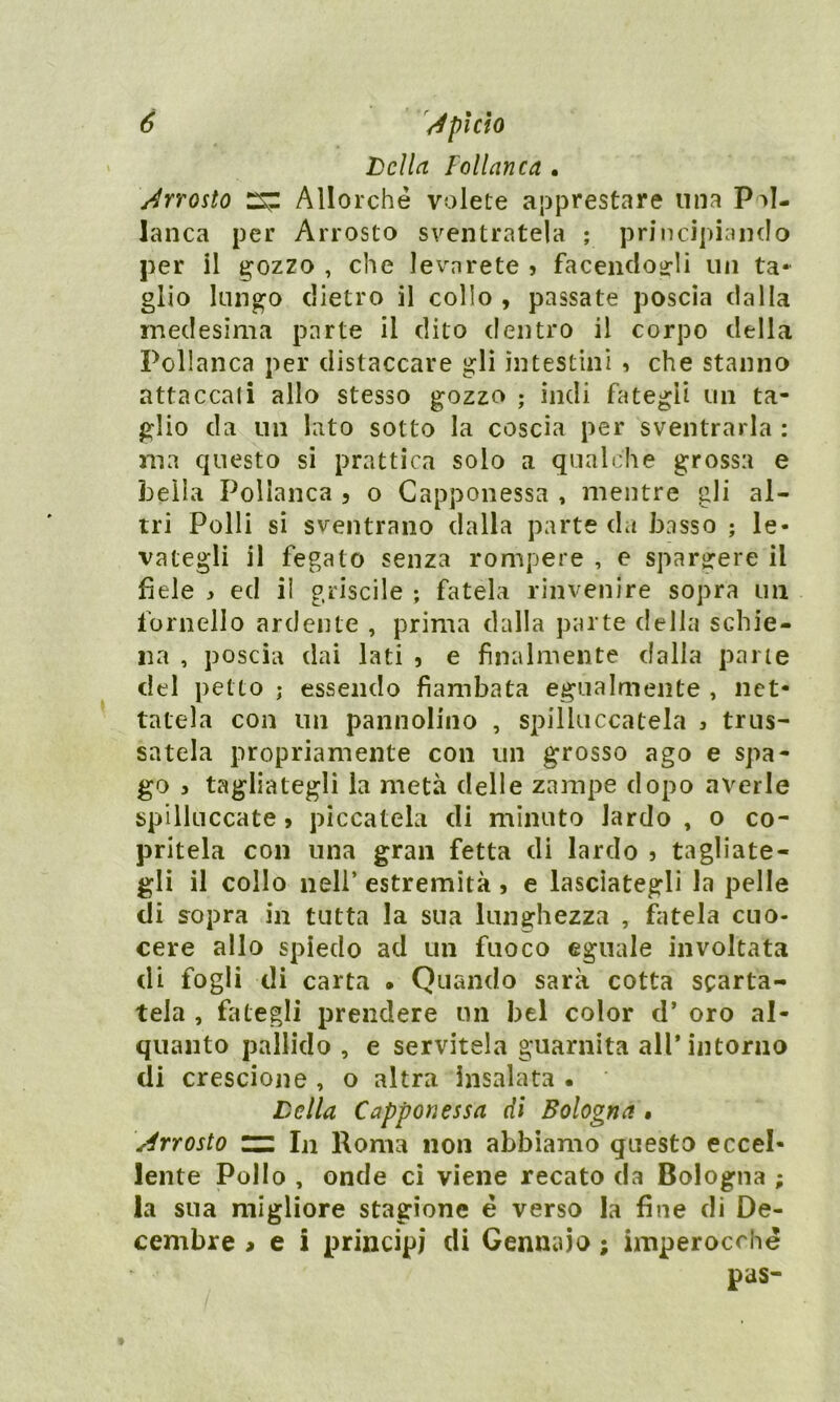 Leila Pollanca . Arrosto Allorché volete apprestare una Pol- lanca per Arrosto sventratela ; principiando per il gozzo , che levnrete > facendogli un ta- glio lungo dietro il collo , passate poscia dalla medesima parte il dito dentro il corpo della Pollanca per distaccare gli intestini , che stanno attaccati allo stesso gozzo ; indi fategli un ta- glio da un lato sotto la coscia per sventrarla : ma questo si prattica solo a qualche grossa e bella Pollanca , o Capponessa , mentre gli al- tri Polli si sventrano dalla parte da basso ; le- vategli il fegato senza rompere , e spargere il fiele * ed il griselle ; fatela rinvenire sopra un fornello ardente , prima dalla parte della schie- na , poscia dai lati , e finalmente dalla pane del petto ; essendo flambata egualmente , net- tatela con un pannolino , spilluccatela > trus- satela propriamente con un grosso ago e spa- go > tagliategli la metà delle zampe dopo averle spilluccate, piccatela di minuto lardo , o co- pritela con una gran fetta di lardo 5 tagliate- gli il collo nell* estremità , e lasciategli la pelle di sopra in tutta la sua lunghezza , fatela cuo- cere allo spiedo ad un fuoco eguale involtata di fogli di carta • Quando sarà cotta scarta- tela , fategli prendere un bel color d’ oro al- quanto pallido , e servitela guarnita all’intorno di crescione , o altra insalata • Leila Capponessa di Bologna , Arrosto ~ In Roma non abbiamo questo eccel- lente Pollo , onde ci viene recato da Bologna ; la sua migliore stagione é verso la fine di De- cembre > e i principi di Gennaio ; imperocché pas-