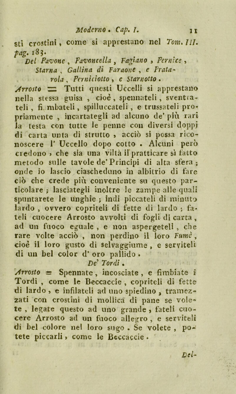 sti crostini, come si apprestano nel Tom. 111. pag. 185. Pavone , Pavoncella , fagiano , Pernice , Starna , Gallina di faraone , e Prata- roòz , Perni ciotto , e Starnotto . Arrosto zz. Tutti questi Uccelli si apprestano nella stessa guisa , cioè , spennateli , sventra- teli , flambateli, spilluccateli , e trussateli pro- priamente , incartategli ad alcuno de’ più rari Ja testa con tutte le penne con diversi doppi di carta unta di strutto * acciò si possa rico- noscere T Uccello dopo cotto . Alcuni però credono» che sia una viltà il pratticare si fatto metodo sulle tavole de’Principi di alta sfera; onde io lascio ciascheduno in albitrio di fare ciò che crede più conveniente su questo par- ticolare ; lasciategli inoltre le zampe alle quali spuntarete le unghie ; indi piccateli di minuto lardo , ovvero copriteli di fette di lardo ; fa- teli cuocere Arrosto avvolti di fogli di carta, ad un fuoco eguale , e non aspergeteli , che rare volte acciò , non perdino il loro fumé , cioè il loro gusto di selvaggiume , e serviteli di un bel color d’ oro pallido . De Tordi • Arrosto = Spennate, incosciate , e Ambiate i Tordi , come le Beccacele , copriteli di fette di lardo , e infilateli ad uno spiedino , tramez- zati con crostini di mollica di pane se vole- te , legate questo ad uno grande , fateli cuo- cere Arrosto ad un fuoco allegro , e serviteli di bel colore nel loro sugo • Se volete , po- tete piccarli > come le Beccacele .