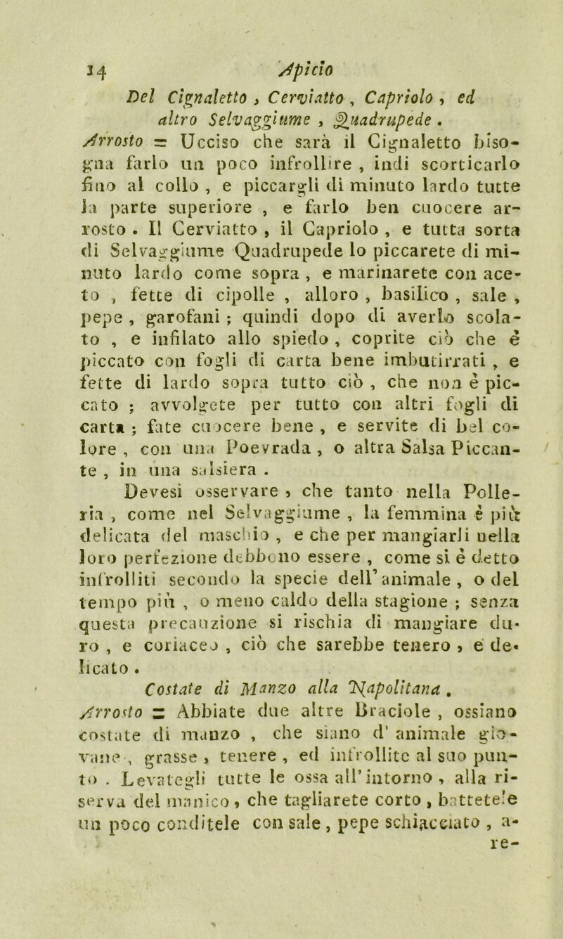 34 /pi CIO Del Cignaletto , Cerviatto , Capriolo , ed altro Selvaggi urne , Quadrupede . /rrosto = Ucciso che sarà il Cignaletto biso- gna farlo un poco infrollire , indi scorticarlo fino al collo , e piccargli di minato lardo tutte Ja parte superiore , e farlo ben cuocere ar- rosto . Il Cerviatto , il Capriolo , e tutta sorta di Selvaggiume Quadrupede lo piccarete di mi- nuto lardo come sopra , e marinaretc con ace- to , fette di cipolle , alloro , basilico , sale , pepe , garofani ; quindi dopo di averlo scola- to , e infilato allo spiedo , coprite ciò che e piccato con fogli di carta bene imbutirrati , e fette di lardo sopra tutto ciò , che non è pic- cato ; avvolgete per tutto con altri fogli di carta; fate cuocere bene, e servite di bel co- lore, con una Poevrada , o altra Salsa Piccan- te , in una salsiera . Devesi osservare 5 che tanto nella Polle- ria , come nel Selvaggiume , la femmina è più delicata del maschio , e che per mangiarli nella loro perfezione debbono essere , come si é detto infrolliti secondo la specie dell’animale, o dei tempo più , o meno caldo della stagione ; senza questa precauzione si rischia di mangiare du- ro , e coriaceo , ciò che sarebbe tenero } e de- licato . Costate di Manzo alla Napoli tana . /rro<to z Abbiate due altre Braciole , ossiano costate di manzo , che siano d’ animale gio- vane , grasse, tenere, ed infrollite al suo pun- to . Levategli tutte le ossa all’intorno , alla ri- serva del manico i che tagliarete corto , battetele un poco conditele con sale , pepe schiacciato , a- re-