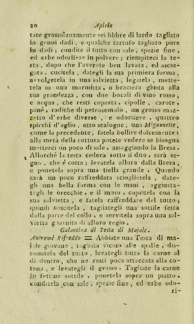 tute grossolanamente sei libbre di lardo tagliato in grossi dadi , e qualche tartufo tagliato pure in dadi ; condite i! tutto con sale, spezie fine , ed erbe odorifere in polvere ; riempiteci la te- sta , dopo che Bave-rete ben lavata , evi asciu- gata , cucitela , dategli la sua primiera forma , avvolgetela in una salvietta , legatela , mette- ' tela in una marmitta , o braciera giusta alla sua grandezza , con due bocali di vino rosso , e acqua , che resti coperta , cipolle , carote , pane , radiche di petrosemolo , un grosso maz- zetto d’erbe diverse , e odoriiere , quattro spicchi d* aglio , otto scalogne , una Mignon ette, come la precedente -, fatela bollire dolcemente : alla metà della cottura potete vedere se bisogna metterci un poco di sale , assaggiando la Bresa • % Allorché la testa cederà sotto il dito, sarà se- gno , che è cotta ; levatela allora dalla Bresa , e ponetela sopra una tiella grande . Quando saia un poco raffreddata scioglietela , date- gli una bella forma con le mani , aggiusta- tegli le orecchie , e il muso , copritela con la sua salvietta , e fatela raffreddare del tutto ; quindi scucitela , tagliategli una sottile fetta dalla parte del co'lo , e servitela sopra una sal- vietta guarnita di alloro regio. Galantina di Testa di Ma]ale, ntremè A'ifrcddo zn Abbiate una Testa di ma- j le giovane , Cigliuta vicino al e spalle , dis- sodatela del tutto , levategli tutta là carne al <ii dentro, che ne resti poca attaccata alla co- tena , e levategli il grasso . Tagliate la carne ili fettine sottile , ponetela sopra un piatto , -conditela con sale , spezie fine , ed erbe odo- ri-