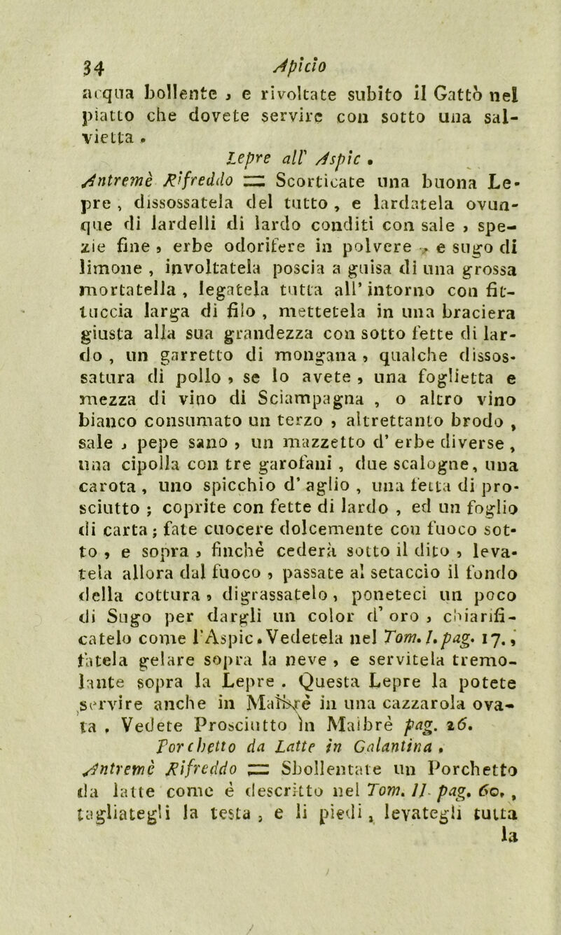 acqua bollente » e rivoltate subito il Gatto nel piatto che dovete servire con sotto una sal- vietta . lepre all' Àsplc • Àntremè Rifreddo zz Scorticate una buona Le- pre , disossatela del tutto , e lardatela ovun- que di lardelli di lardo conditi con sale > spe- zie fine 9 erbe odorifere in polvere e sugo di limone , involtatela poscia a guisa di una grossa mortatella , legatela tutta all’ intorno con fu- meria larga di filo , mettetela in una braciera giusta alla sua grandezza con sotto fette di lar- do , un garretto di mongana 9 qualche dissos- satura di pollo ? se lo avete , una foglietta e mezza di vino di Sciampagna , o altro vino bianco consumato un terzo , altrettanto brodo , sale j pepe sano , un mazzetto d’ erbe diverse , lina cipolla con tre garofani , due scalogne, una carota , uno spicchio d’ aglio , una fetta di pro- sciutto ; coprite con fette di lardo , ed un foglio di carta ; fate cuocere dolcemente con fuoco sot- to , e sopra 3 finché cederà sotto il dito , leva- tela allora dal fuoco , passate al setaccio il fondo della cottura » digrassatelo , poneteci un poco di Sugo per dargli un color d’ oro , chiarifi- catelo come l’Aspic.Vedetela nel Tom, 1» pag* 17., fatela gelare sopra la neve 5 e servitela tremo- lante sopra la Lepre . Questa Lepre la potete servire anche in Mafhré in una cazzar ola ova- ia , Vedete Prosciutto In Maibrè pag. 16. forchetto da Latte in Galantina, Àntremè rifreddo zz Sbollentate un Forchetto da latte come é descritto nel Tom. 11 pag. 60, , tagliategli la testa, e li piedi, levategli tutta la