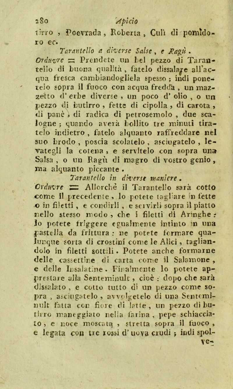 2$0 AplClO tino , Poevrada , Boberta, Culi di pomido- ro ec. Tarantelle) a diverse Salse , e Ragù • Orditore zz Prèndete un bel pezzo di Taran- telìo di Intona qualità , fatelo dissalale adac- qua fresca cambiandogliela spesso ; indi pone-* telo sopra il fuoco con acqua fredda , un maz- zetto d* erbe diverse , un poco d* olio , o un pezzo di butirro , fette di cipolla , di carota , di panò 5 di radica di petrosemolo , due sca- logne ; quando averk bollito tre minuti tira- telo indietro , fatelo alquanto raffreddare nel suo brodo , poscia scolatelo , asciugatelo , le- vategli la corena 5 e servitelo con sopra una Salsa , o un Ragù di magro di vostro genio, ma alquanto piccante . Tarantelle) in diverse maniere. Cvduvre ZZ Allorché il Tarantelle sarà cotto come 11 precedente * lo potete tagliare n fette o in filetti, e condirli , e servirli sopra il piatto nello stesso modo, che i filetti di Aringhe lo potete friggere egualmente intinto ?n una pastella da frittura : ne potete fermare qua- lunque sorta di crostini come le Alici, taglian- dolo in filetti sottili. Potete anche formarne delle cassettone di carta come il Salamone , e delle Insalatine. Finalmente lo potete ap- prestare alla Senteminult ? cioè ; dopo che sarà dissalato , e colto tutto di un pezzo come so- pra , asciugatelo > avvolgetelo di una Senttmi- nulc falla con fiore di latte, un pezzo di bu- tirro maneggiato nella farina , pepe schiaccia- lo , e noce moscata , stretta sopra il fuoco, e legata con tre rossi d’ uova crudi > indi spol-