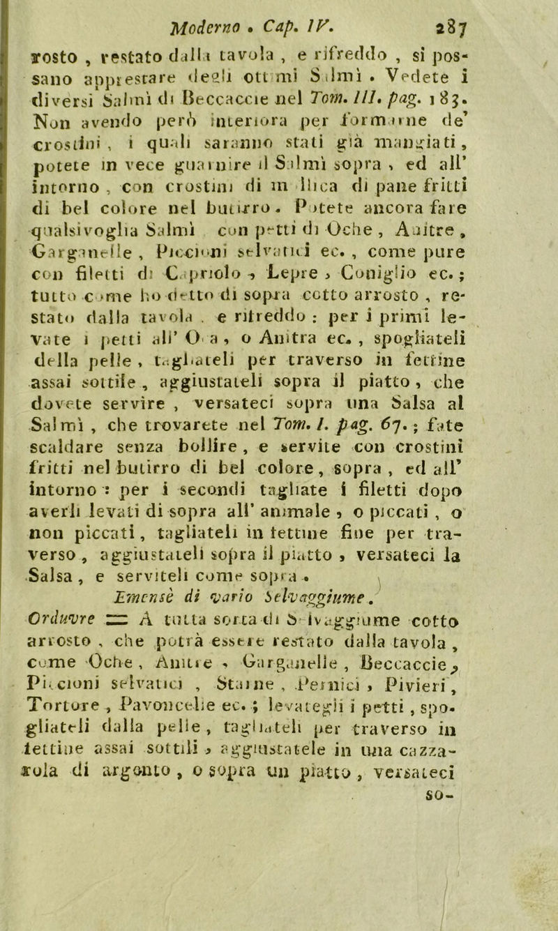 scosto , restato dalla tavola , e rifreddo , si pos- sano apprestare desìi otl mi i) limi • Vedete i diversi Salmi di Beccacele nel Tom» 111$ p&g» 1 85* Non avendo però interiora per formarne de’ crostini , i quali saranno stati già mangiati, potete in vece guarnire il S iimi sopra > ed all’ intorno , con crostini di m lliea di pane fritti di bel colore nel butirro, P >tete ancora fare qualsivoglia Salmi con petti di Oche , Anitre , Garganelle , Piccioni selvatici ec. , come pure con filetti di Capriolo? Lepre > Coniglio ec. ; tutto c ime ho detto di sopra cotto arrosto , re- stato dalla tavola . e ritreddo ; per i primi le- vate i petti ali’O a , o Anitra ec* , spogliateli della pelle , tagliateli per traverso in fettine assai sottile , aggiustateli sopra il piatto , che dovete servire , versateci sopra una Salsa al Salmi , che trovarete nel Toni, /. pag. 67. ; fate scaldare senza bollire , e servite con crostini fritti nel butirro di bel colore, sopra, ed all’ intorno : per i secondi tagliate i filetti dopo averli levali di sopra all* animale 9 o piccati , o nou piccati, tagliateli in tettine fine per tra- verso , aggiustateli sopra il piatto * versateci la Salsa, e serviteli come sopra • JLmcnsè di vario Selvaggi urne. Orduvre ~ A tutu sorta di ò ivaggrume cotto arrosto , che potrà essere restato dalla tavola, come Oche, Àmue <* Garganelle , lieccaccie^ Pi..cloni selvatici , Staine , Pernici » Pivieri , Tortore , Pavoncelle ec. ; levategli i petti , spo* gliateli dalla pelle, tagliateli per traverso in lettine assai sottili > aggiustatele in una cazza- tola di argento , 0 sopra un piatto , versateci so-