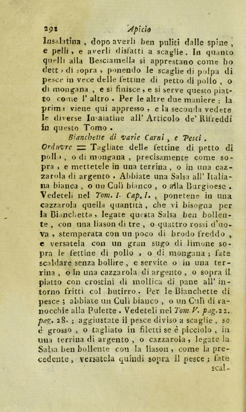 39* Api Ciò Iosa latina , dopo averii ben puliti dalle spine ’ e pelli , e averli disfatti a scaglie. In quanto quelli alla Besciamella si apprestano come ho clett > di sopra , ponendo le scaglie di polpa di pesce in vece delle fettine di petto di pollo , o di mondana , e si finisce , e si serve questo piat- to come 1* altro . Per le altre due maniere ; la primi viene qui appresso, e la seconda vedete le diverse Invaiatine all’ Articolo de’ Rifreddi In questo Tomo • B’ancbctte di varie Carni , e Vesci . Qrduvre m Tagliate delle fettine di pptto di pollo, o di mondana , precisamente come so- pra > e mettetele in una terrina, o in una caz- zatola di argento . Abbiate una Salsa all’ Italia- na bianca , o un Culi bianco , o alla Burgioese • Vedeteli nel Torri. L Cap,l. , ponetene in una cazzarola quella quantità , che vi bisogna per la Bianchetti) ? legate questa Salsa ben bollen- te , con una liason di tre , o quattro rossi cf uo- va , stemperata con un poco di brodo freddo , e versatela con un gran sugo di limone so- pra le fettine dì pollo , odi mongana ; fate scaldare senza bollire , e servite o in una ter- rina , o in una cazzarola di argento , o sopra il piatto con crostini di mollica di pane all’ in- torno fritti col butirro . Per le Cianchette di pesce ; abbiate un Culi bianco , o un Culi di ra- nocchie alla Pulette . Vedeteli nei Tom Vpag.22. pag. 28* ; aggiustate il pesce diviso a scaglie , se è grosso , o tagliato in filetti se è picciolo , in una terrina di argento , o cazzarola , legate la Salsa ben bollente con la liason , come la pre- cedente , versatela quindi sopra il pesce ; fate