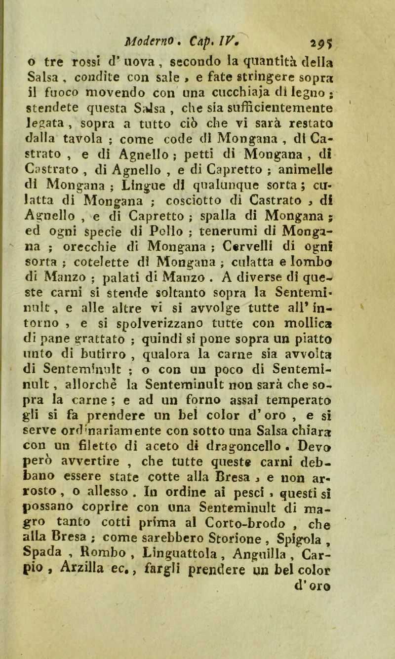 Moderno. Cap*IV* ap? o tre rossi d’ uova , secondo la quantità della Salsa , condite con sale » e fate stringere sopra 51 fuoco movendo con una cucchiaia di legno ; stendete questa Salsa , che sia sufficientemente legata , sopra a tutto ciò che vi sarà restato dalla tavola ; come code di Mongana , di Ca- strato , e di Agnello ; petti di Mongana , di Castrato , di Agnello , e di Capretto ; animelle di Mongana ; Lingue di qualunque sorta ; cu- latta di Mongana ; cosciotto di Castrato , di Agnello , e di Capretto ; spalla di Mongana ; ed ogni specie di Pollo ; tenerumi di Manga- na ; orecchie di Mongana ; Cervelli di ogni sorta ; cotelette di Mongana ; culatta e lombo di Manzo ; palati di Manzo . A diverse di que- ste carni si stende soltanto sopra la Sententi- nult, e alle altre vi si avvolge tutte all’ in- torno , e si spolverizzano tutte con mollica di pane grattato ; quindi si pone sopra un piatto unto di butirro , qualora la carne sia avvolta di Senteminult ; o con un poco di Sentemi- nult, allorché la Senteminult non sarà che so- pra la carne ; e ad un forno assai temperato gli si fa prendere un bel color d’oro , e si serve ord'nanamente con sotto una Salsa chiara con un filetto di aceto di dragoncello • Devo però avvertire , che tutte queste carni deb- bano essere state cotte alia Bresa 3 e non ar- rosto , o allesso . In ordine ai pesci » questi si possano coprire con una Senteminult di ma- gro tanto cotti prima al Corto-brodo , che alLa Bresa ; come sarebbero Storione , Spigola , Spada , Rombo , Linguattola, Anguilla , Car- pio , Arzilla ec., fargli prendere un bel color cl* oro