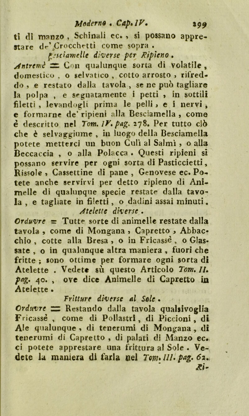 ti di manzo , Schinali ec. * si possano appre- stare de’jCrocchetti come sopra . fi'sciamellc diverse per Ripieno • Antremè ZZ Con qualunque sorta di volatile , domestico , o selvatico , cotto arrosto , rifred- do , e restato dalla tavola , se ne può tagliare la polpa , e segnatamente i petti » in sottili filetti , levandogli prima le pelli , e i nervi , e formarne de’ ripieni alla Besciamella , come è descritto nel Torri, 1K pag. 278. Per tutto ciò che è selvaggiume , in luogo della Besciamella potete metterci un buon Culi al Salmi , o alla Beccaccia , o alla Polacca . Questi ripieni si possano servire per ogni sorta di Pasticcietti, Rissole » Cassettine eli pane , Genovese ec. Po- tete anche servirvi per detto ripieno di Ani- melle di qualunque specie restate dalla tavo- la , e tagliate in filetti, o dadini assai minati. /Stelette diverse . Grduvre = Tutte sorte di animelle restate dalla tavola 9 come di Mongana 5 Capretto * Abbac- chio , cotte alla Bresa , o in Frìcassè, o Glas- sate , o in qualunque altra maniera , fuori che fritte ; sono ottime per formare ogni sorta di Atelette . Vedete su questo Articolo Tom, Il. pag. 40. , ove dice Animelle di Capretto in Atelette » Fritture diverse al Sole • Grduvre zz Restando dalla tavola qualsivoglia Fricassé , come di Pollastri, di Piccioni, di Ale qualunque , di tenerumi di Mongana , di tenerumi di Capretto , di palati di Manzo ec. ci potete apprestare una frittura al Sole . Ve- dete la maniera di farla nel TovuUl. pag. 62. •