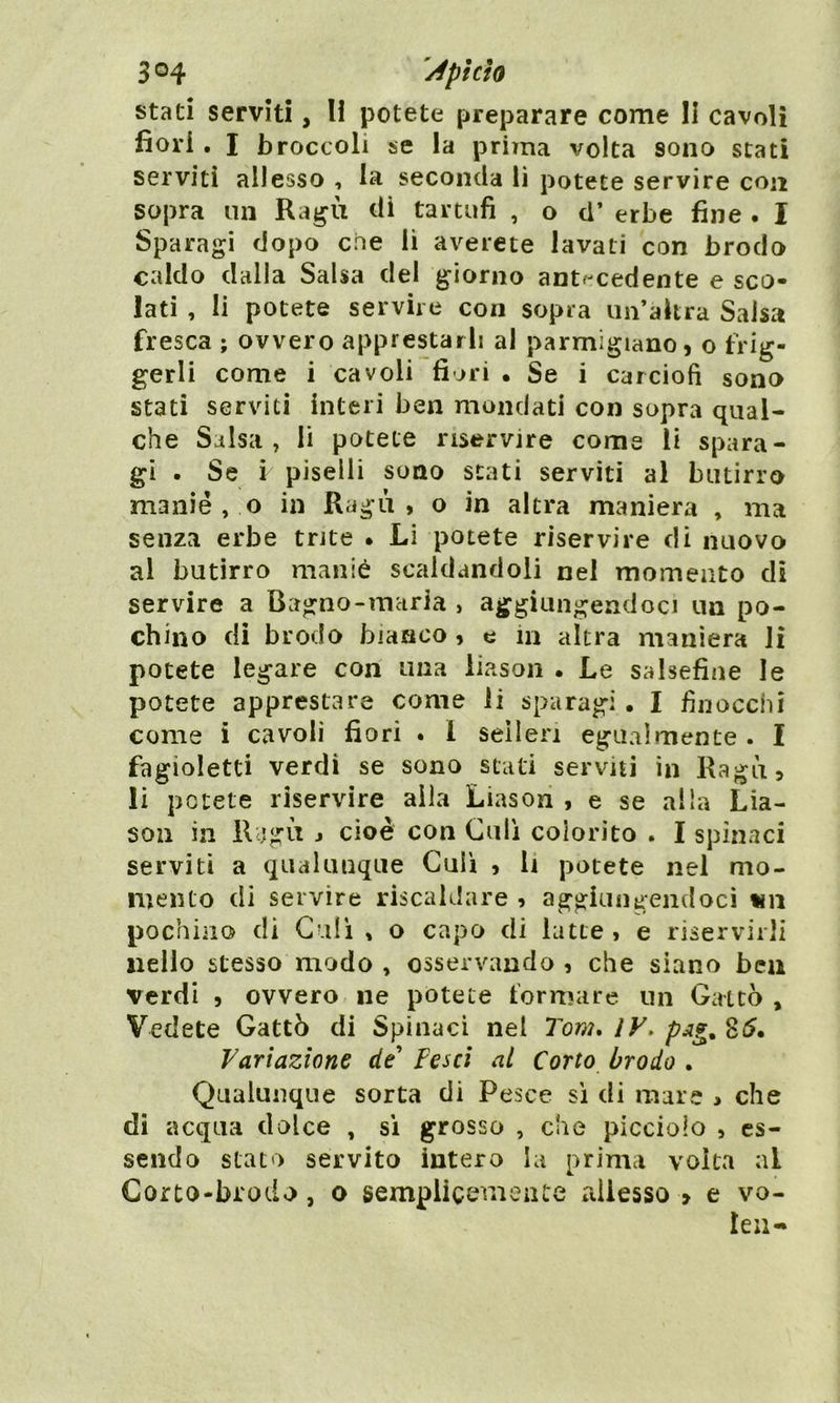 stati serviti, li potete preparare come li cavoli fiori. I broccoli se la prima volta sono stati serviti allesso , la seconda li potete servire con sopra un Ragù dì tartufi , o d’ erbe fine . I Sparagi dopo eoe li averete lavati con brodo caldo dalla Salsa del giorno antecedente e sco- lati , li potete servire con sopra un’altra Salsa fresca ; ovvero apprestarli al parmigiano, o frig- gerli come i cavoli fiori • Se i carciofi sono stati serviti interi ben mondati con sopra qual- che Salsa, li potete riservire come li spara- gi . Se i piselli sono stati serviti al butirro manié, o in Ragù, o in altra maniera , ma senza erbe trite . Li potete riservire di nuovo al butirro manie scaldandoli nel momento di servire a Bagno-maria , aggiungendoci un po- chino di brodo bianco , e in altra maniera li potete legare con una liason . Le salsefine le potete apprestare come li sparagi • I finocchi come i cavoli fiori . I sellen egualmente . I fagioletti verdi se sono stati serviti in Ragù, li potete riservire alla Liason , e se alla Lia- son in Ragù , cioè con Culi colorito . I spinaci serviti a qualunque Culi , li potete nel mo- mento di servire riscaldare , aggiungendoci un pochino di Culi , o capo di latte , e riservirli nello stesso modo , osservando , che siano ben verdi , ovvero ne potete formare un Gatto , Vedete Gattò di Spinaci nel Tom, IV. 85. Variazione de’ Pesci al Corto brodo . Qualunque sorta di Pesce sì di mare , che di acqua dolce , sì grosso , che picciolo , es- sendo stato servito intero la prima volta ai Corto-brodo, o semplicemente allesso > e vo- Ieu«*