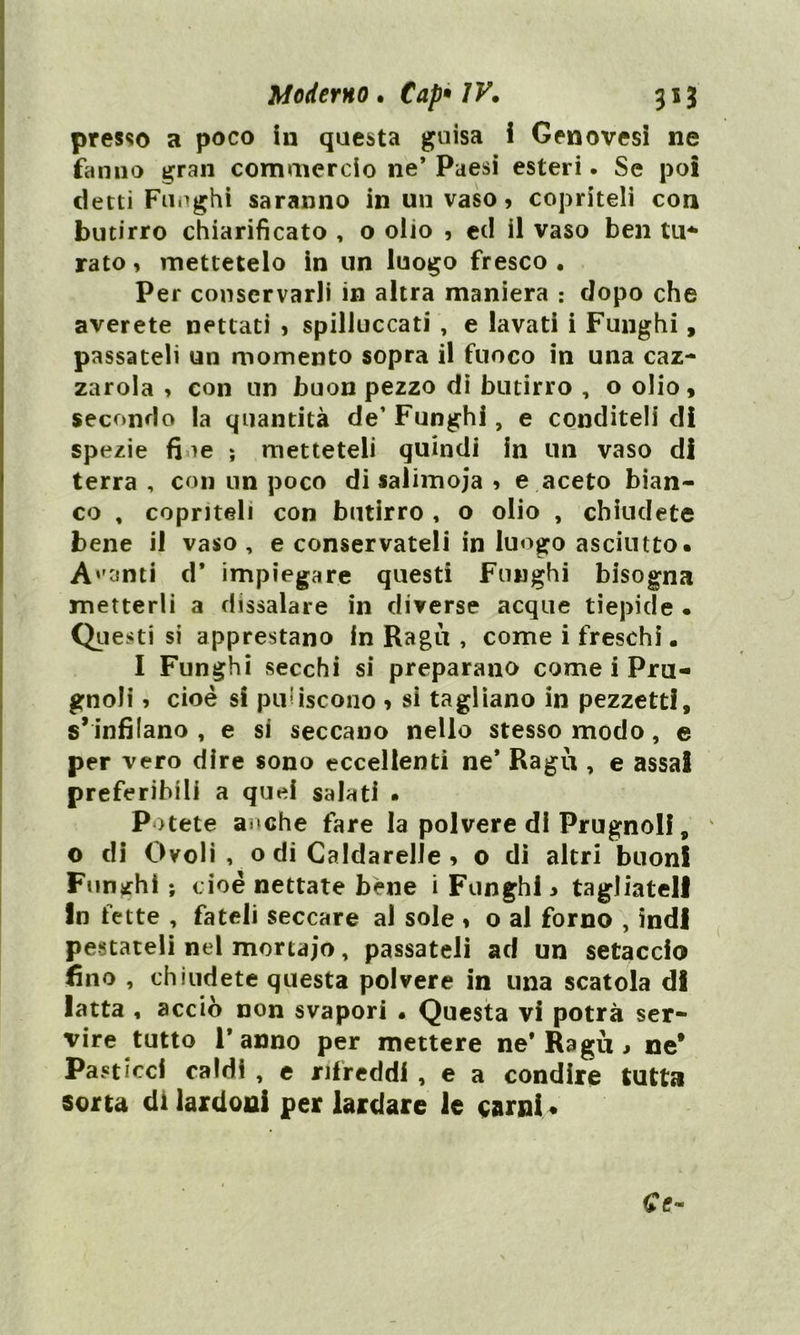 presso a poco in questa guisa i Genovesi ne fanno gran comuicrcio ne* Paesi esteri. Se poi detti Funghi saranno in un vaso, copriteli con butirro chiarificato , o olio , ed il vaso ben tu- rato , mettetelo in un luogo fresco . Per conservarli in altra maniera : dopo che averete nettati , spilluccati , e lavati i Funghi, passateli un momento sopra il fuoco in una caz- zarola , con un buon pezzo di butirro , o olio, secondo la quantità de’ Funghi, e conditeli di spezie fi ie ; metteteli quindi in un vaso di terra , con un poco di salimoja , e aceto bian- co , copriteli con butirro , o olio , chiudete bene il vaso, e conservateli in luogo asciutto. Acanti d* impiegare questi Funghi bisogna metterli a dissalare in diverse acque tiepide • Questi si apprestano in Ragù , come i freschi • I Funghi secchi si preparano come i Pru- gnoli , cioè si puliscono * sì tagliano in pezzetti, s* infilano , e si seccano nello stesso modo, e per vero dire sono eccellenti ne* Ragù , e assai preferibili a quei salati . Potete a »che fare la polvere di Prugnoli, o di Ovoli , o di CaldarelJe , o di altri buon! Funghi ; cioè nettate bene i Funghi, tagliateli In fette , fateli seccare al sole , o al forno , indi pestateli nel mortajo, passateli ad un setaccio fino , chiudete questa polvere in una scatola di latta , acciò non svapori . Questa vi potrà ser- vire tutto l’anno per mettere ne* Ragù, ne* Pasticci caldi , e rifreddi , e a condire tutta sorta di lardoni per lardare le carni*