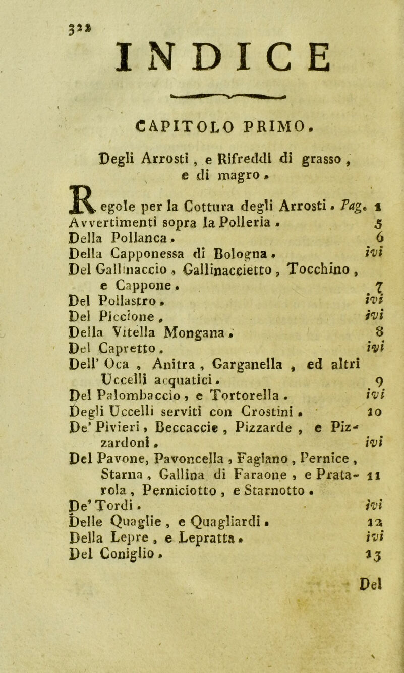 3** INDICE R CAPITOLO PRIMO. Degli Arrosti , e Rifreddi di grasso , e di magro » > , egole per la Cottura degli Arrosti. Tagt i Avvertimenti sopra la Polleria. Della Pollanca. 5 6 Della Capponessa di Bologna. ivi Del Gallinaccio 9 Gallinaceietto , Tocchino , e Cappone. .7. Del Pollastro • IVI Dei Piccione # ivi Della Vitella Mongana. 8 Del Capretto. ivi Dell’ Oca , Anitra , Garganella , ed altri Uccelli acquatici. .9 Del Palombaccio, e Tortorella . ivi Degli Uccelli serviti con Crostini • IO De* Pivieri, Beccaccie , Pizzarde , e •tJ ►— « N i zardonl• ivi Del Pavone, Pavoncella 5 Fagiano , Pernice , Starna , Gallina di Faraone 5 e Piata- il rola , Perniciotto , e Starnotto • De’Tordi. ivi Delle Quaglie , e Quagliardi • a 3 Della Lepre, e Lepratta. ivi Del Coniglio. a 3 Del