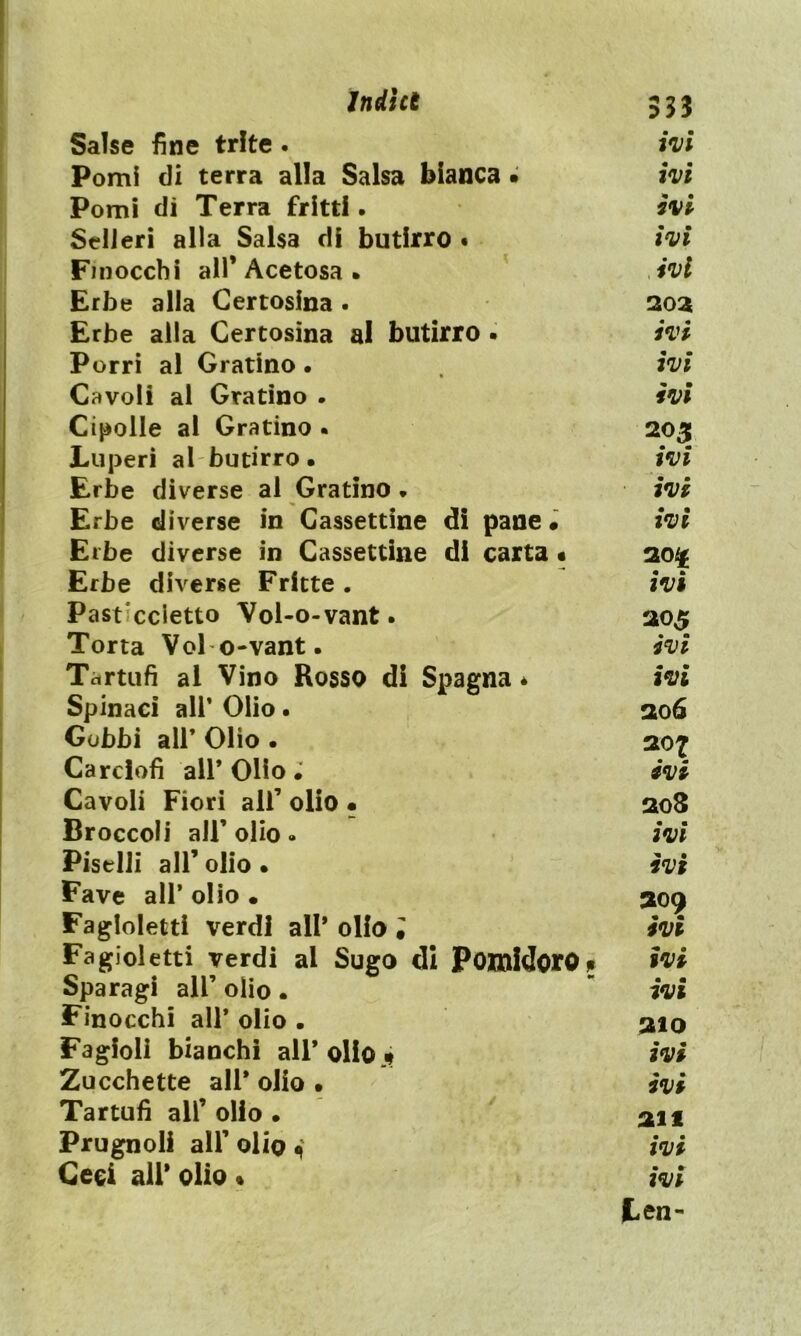 Salse fine trite . ivi Pomi di terra alla Salsa bianca • ivi Pomi dì Terra fritti. ivi SeUeri alla Salsa di butirro • ivi Finocchi all’Acetosa. ,ivi Erbe alla Certosina . 2oa Erbe alla Certosina al butirro • ivi Porri al Gratino • ivi Cavoli al Gratino . ivi Cipolle al Gratino . 205 Luperi al butirro • ivi Erbe diverse al Gratino » ivi Erbe diverse in Cassettine di pane « ivi Erbe diverse in Cassettine di carta « 20^ Erbe diverse Fritte . ivi Past’ccietto Vol-o-vant. 205 Torta Voi o-vant. ivi Tartufi al Vino Rosso di Spagna * ivi Spinaci all’ Olio • 206 Gobbi all’ Olio • 207 Carciofi all* Olio ivi Cavoli Fiori all’ olio • 208 Broccoli all’olio . ivi Piselli all’ olio • ivi Fave all’ olio • 309 Fagloletti verdi all* olio ; ivi Fagioletti verdi al Sugo di Pomidoro. ivi Sparagi all’ olio •  ivi Finocchi all* olio . 310 Fagioli bianchi all* olio j» ivi Zucchette all* olio • ivi Tartufi all’ olio • 311 Prugnoli all’ olio 4 ivi Cesi all* olio « ivi ten-