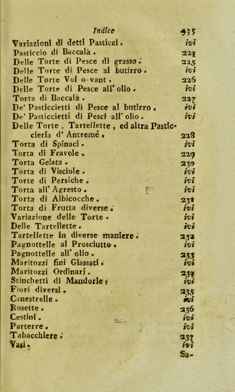 Variazioni di detti Pasticci» ivi Pasticcio di Baccalà • 22£ Delle Torte di Pesce di grasso* 225 Delle Torte di Pesce al butirro* ivi Delle Torte Voi o vant. 226 Delle Torte di Pesce all* olio * ivi Torta di Baccalà * 227 De* Pasticcietti di Pesce al butirro » ivi De* Pasticcietti di Pesci all' olio . ivi Delle Torte , Tartelette, ed altra Pastic- cieri;! d* Antremé • 228 Torta di Spinaci* ivi Torta di Fravole • 229 Torta Gelata • 230 Torta di Visciole . ivi Torte di Persiche • ivi Torta all’ Agresto * f ivi Torta di Albicocche • 251 Torta di Frutta diverse; ivi Variazione delle Torte • ivi Delle Tartelette • ivi Tartelette in diverse maniere * 253 Pagnottelle al Prosciutto* ivi Pagnottelle all* olio * 333 Maritozzi fini Glassati • ivi Maritozzi Ordinar;. 33^ Stinchetti di Mandorle? ivi Fiori diversi • 335 Canestrelie • ivi Rosette. 336 Cestini # ^ ivi Parterre • ~ ivi Tabacchiere i 257 Vasi» ivi