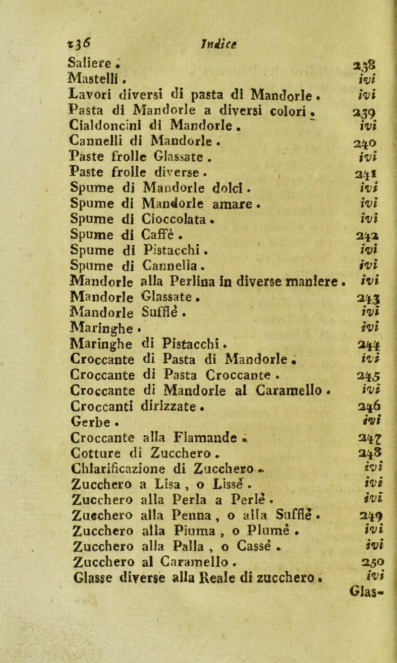 Saliere • Mastelli. Lavori diversi di pasta di Mandorle • Pasta di Mandorle a diversi colori • Cialdoncinì di Mandorle • Cannelli di Mandorle . Paste frolle Glassate . Paste frolle diverse. Spume di Mandorle dolci. Spume di Mandorle amare • Spume di Cioccolata. Spume di Caffè • Spume di Pistacchi. Spume di Cairnelia. Mandorle alla Perlina in diverse maniere Mandorle Glassate • Mandorle Sufflè . Maringhe • Maringhe di Pistacchi • Croccante di Pasta di Mandorle • Croccante di Pasta Croccante . Croccante di Mandorle al Caramello . Croccanti dirizzate. Gerbe • Croccante alla Flamande * Cotture di Zucchero. Chiarificazione di Zucchero- Zucchero a Lisa , o Lissè . Zucchero alla Perla a Perle . Zucchero alla Penna, o alla Sufflè# Zucchero alla Piuma , o Piume » Zucchero alla Palla , o Casse . Zucchero al Caramello ♦ Glasse diverse alla Reale di zucchero « 238 ivi ivi ivi 2*0 ivi 2*1 ivi ivi ivi 2 *3 ivi ivi ivi ivi ivi 3** ivi 2*5 ivi 2*6 ivi 3 *? 2*8 ivi ivi ivi 2*9 ivi ivi 230 ivi Glas-