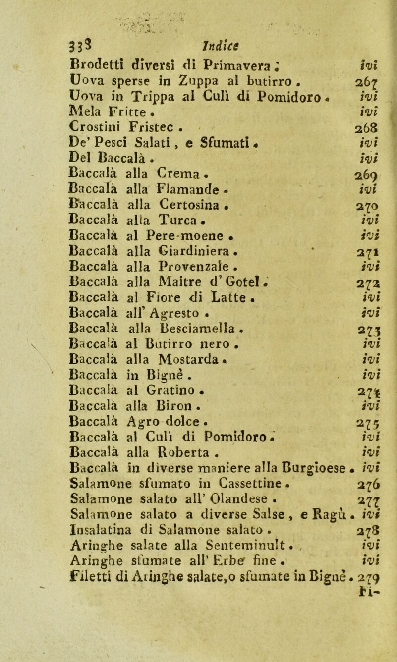 Brodetti diversi di Primavera • ivi Uova sperse in Zuppa al butirro . 267 Uova in Trippa al Culi di Pomidoro « ivi Mela Fritte. ivi Crostini Fristec . 268 De’ Pesci Salati, e Sfumati . ivi Del Baccalà • ivi Baccalà alla Crema. 269 Baccalà alla Flamande • ivi Baccalà alla Certosina • 270 Baccalà alia Turca. ivi Baccalà al Pere moene • ivi Baccalà alla Giardiniera • * 271 Baccalà alla Provenzale . ivi Baccalà alla Maitre d’ Gotel. 272 Baccalà al Fiore di Latte. ivi Baccalà alf Agresto • ivi Baccalà alla Besciamella ♦ 275 Baccalà al Butirro nero . ivi Baccalà alla Mostarda. ivi Baccalà in Bignè . ivi Baccalà al Gratino • 27% Baccalà alla Biron . ivi Baccalà Agrodolce. 275 Baccalà al Culi di Pomidoro. ivi Baccalà alla Roberta . ivi Baccalà in diverse maniere alla Burgioese • ivi Salamoile sfumato in Cassettine • 276 Salamone salato ali’ Olandese . 277 Salamone salato a diverse Salse , e Ragù • ivi Insalatina di Salamone salato . 278 Aringhe salate alla Senteminult • , ivi Aringhe sfumate all’ Erber fine • ivi Filetti di Aringhe salate,0 sfumate in Bignè. 279 ti-