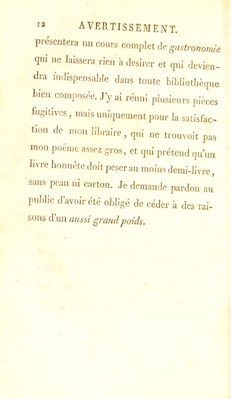 présentera un cours complet do. gastronomie c[ui )ie laissera rien a desirer et qui devien- dra indispensable dans toute bibliothèque bien composée. J’y ai réuni plusieurs pièces fugitives, mais uniquement pour la satisfac- tion de mon libraire, qui ne trouvoit pas mon poeme assez gros, et qui prétend qu’un livre lionnête doit peser au moins demi-livre, sans peau ni carton. Je demande pardon au public d’avoir été obligé de céder à des rai- sons d un aussi grand poids.