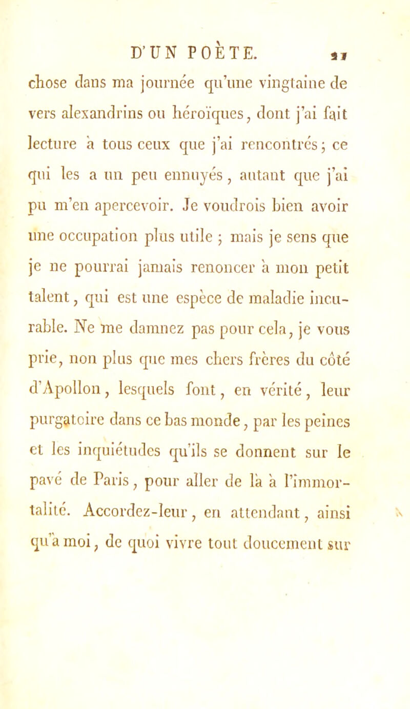 chose clans ma journée c[u’iine vingtaine de vers alexandrins ou héroïques, dont j’ai fait lecture à tous ceux que j’ai rencontrés ; ce qui les a un peu ennuyés, autant cpie j’ai pu m’en apercevoir. Je voudrois bien avoir une occupation plus utile ; mais je sens que je ne pourrai jamais renoncer a mon petit talent, c[ui est une espèce de maladie incu- rable. Ne me damnez pas pour cela, je vous prie, non plus cpie mes chers frères du côté d’Apollon, lesquels font, en vérité, leur purgatoire dans ce bas monde, par les peines et les inquiétudes c^u’ils se donnent sur le pavé de Paris, pour aller de là à l’immor- talité. Accordez-leur , en attendant, ainsi qu amoi, de cpoi vivre tout doucement sur