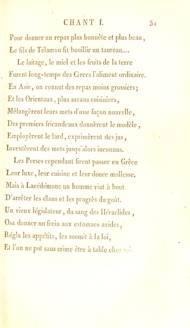 Pour donner nu repas plus honnôle et plus beau, Le fiis (le Telannon fit bouillir un taureau.... Le laitage, le miel et les fruits de la terre Furent long*teinps des Grecs l’aliment ordinaire. En Asie, on connut des repas moins gi’ossiers; Et les Orientaux, plus savans cuisiniers, Rlêlangèrent leurs mets d’une façon nouvelle, Des premiers fricandeaux donnèrent le modèle, Employèrent le lard, exprimèrent des jus, Inventèrent des mets jusqu’alors inconnus. Les Perses cependant firent passer en Grèce Leur luxe, leur cuisine et leur douce mollesse. Mais a Lacedemone un homme vint a bout D arrêter les élans et les progrès du-goût. Un vieux législateur, du sang des Ile'raclides, Osa donner un frein aux estomacs avides. Régla les appétits, les soumit à la loi, Et 1 on ne put sans crime être a table chez s. f