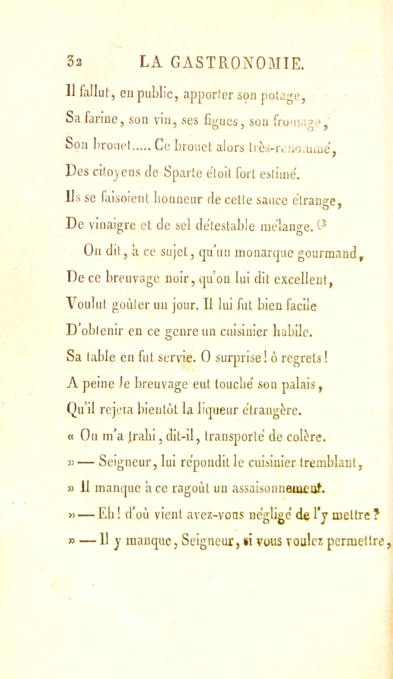 11 fallut, eu public, apporter son potajje. Sa farine, son vin, ses figues, sou fromage, Son broiiel Ce brouet alors Irès-ivno.u.ue, Des citoyens de Sparte eloll fort estime'. Ils se faisoienl bouneur de cette sauce ctrano'e. De vinaigre et de sel deteslable mélangé. O On dit, a ce sujet, qu’un monarque gourmand. De ce breuvage noir, qu’on lui dit excellent, Voulut goûter un jour. Il lui fut bien facile D’obtenir en ce genre un cuisinier habile. Sa table eu fut servie. O surprise ! 6 regrets ! A peine le breuvage eut touche' sou palais, Qu’il rejeta bientôt la liqueur étrangère. « On m’a jrahi, dit-il, transporte de colère. 5) — Seigneur, lui répondit le cuisinier tremblant, » II manque a ce ragoût un assaisonneuicuf. « —Eh!d’ où vient avez-vons ue'glige’ de l’j mettre ? » — II y manque, Seigneur, si vous voulez permettre